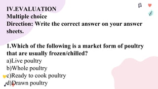 IV.EVALUATION
Multiple choice
Direction: Write the correct answer on your answer
sheets.
1.Which of the following is a market form of poultry
that are usually frozen/chilled?
a)Live poultry
b)Whole poultry
c)Ready to cook poultry
d)Drawn poultry
 