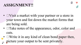 ASSIGNMENT!!
• Visit a market with your partner or a store in
your town and list down the market forms that
are being sold.
• Take notes of the appearance, odor, color and
cuts.
• Write it in any kind of clean bond paper then,
picture your output to be sent privately.
 