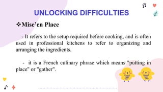 UNLOCKING DIFFICULTIES
Mise’en Place
- It refers to the setup required before cooking, and is often
used in professional kitchens to refer to organizing and
arranging the ingredients.
- it is a French culinary phrase which means "putting in
place" or "gather".
 