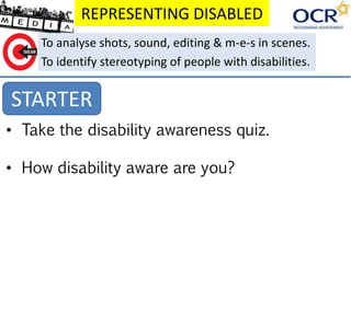 REPRESENTING DISABLED
STARTER
To analyse shots, sound, editing & m-e-s in scenes.
To identify stereotyping of people with disabilities.
• Take the disability awareness quiz.
• How disability aware are you?
 