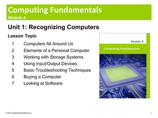 Computing Fundamentals
  Module A

  Unit 1: Recognizing Computers
  Lesson Topic
      1            Computers All Around Us
      2            Elements of a Personal Computer
      3            Working with Storage Systems
      4            Using Input/Output Devices
      5            Basic Troubleshooting Techniques
      6            Buying a Computer
      7            Looking at Software




© CCI Learning Solutions Inc.                         1
 