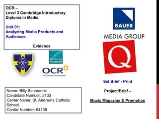 OCR –
Level 3 Cambridge Introductory
Diploma in Media
Unit 01:
Analyzing Media Products and
Audiences
Evidence
Name: Billy Simmonds
Candidate Number: 3133
Center Name: St. Andrew’s Catholic
School
Center Number: 64135
Set Brief - Print
Project/Brief –
Music Magazine & Promotion
Publisher Logo HERE
 