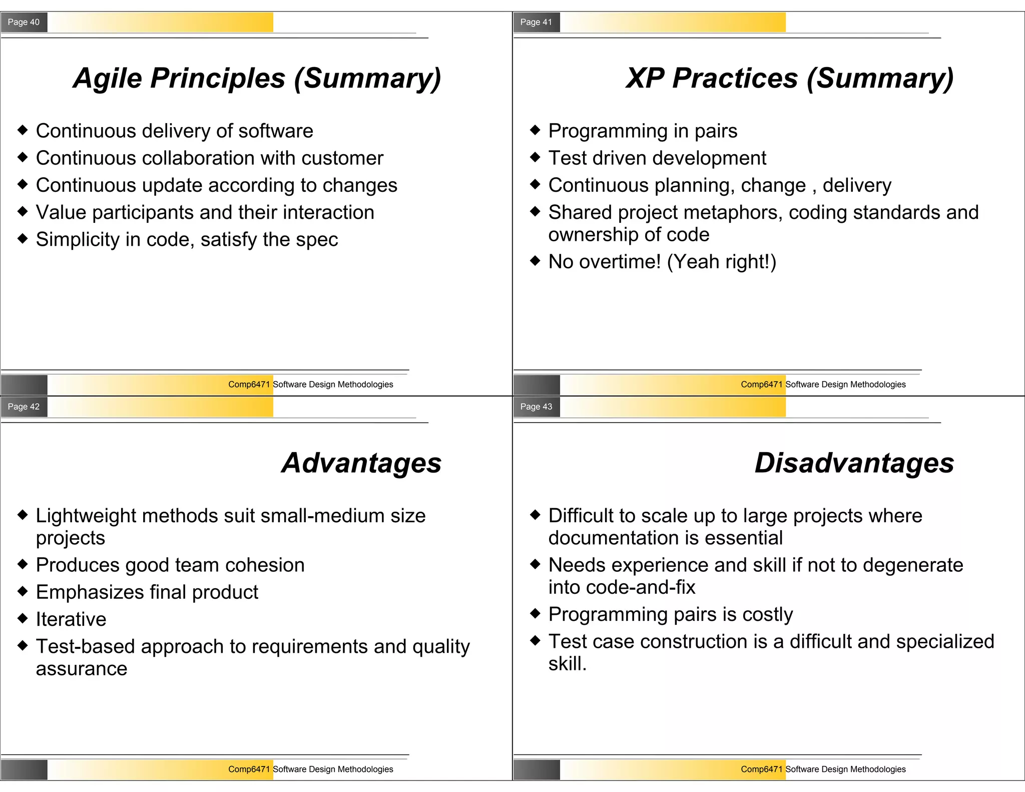 Page 40                                                             Page 41




          Agile Principles (Summary)                                               XP Practices (Summary)
     Continuous delivery of software                                    Programming in pairs
     Continuous collaboration with customer                             Test driven development
     Continuous update according to changes                             Continuous planning, change , delivery
     Value participants and their interaction                           Shared project metaphors, coding standards and
     Simplicity in code, satisfy the spec                                ownership of code
                                                                         No overtime! (Yeah right!)




                           Comp6471 Software Design Methodologies                               Comp6471 Software Design Methodologies

Page 42                                                             Page 43




                                       Advantages                                                 Disadvantages
     Lightweight methods suit small-medium size                         Difficult to scale up to large projects where
      projects                                                            documentation is essential
     Produces good team cohesion                                        Needs experience and skill if not to degenerate
     Emphasizes final product                                            into code-and-fix
     Iterative                                                          Programming pairs is costly
     Test-based approach to requirements and quality                    Test case construction is a difficult and specialized
      assurance                                                           skill.




                           Comp6471 Software Design Methodologies                               Comp6471 Software Design Methodologies
 