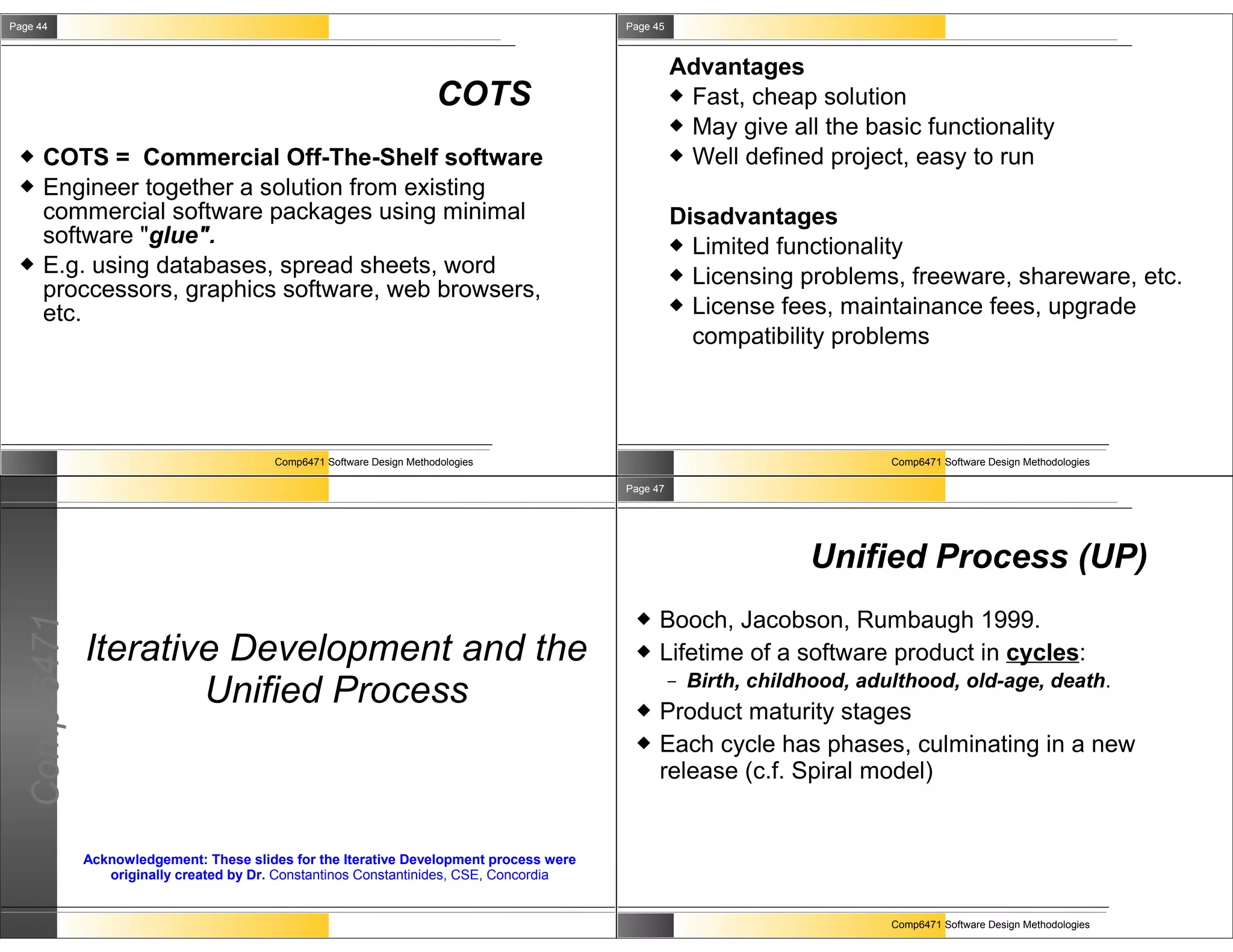 Page 44                                                                                  Page 45



                                                                                                   Advantages
                                                                       COTS                         Fast, cheap solution
                                                                                                    May give all the basic functionality
     COTS = Commercial Off-The-Shelf software                                                      Well defined project, easy to run
     Engineer together a solution from existing
      commercial software packages using minimal                                                   Disadvantages
      software "glue".                                                                              Limited functionality
     E.g. using databases, spread sheets, word                                                     Licensing problems, freeware, shareware, etc.
      proccessors, graphics software, web browsers,
                                                                                                    License fees, maintainance fees, upgrade
      etc.
                                                                                                     compatibility problems




                                         Comp6471 Software Design Methodologies                                             Comp6471 Software Design Methodologies

                                                                                         Page 47




                                                                                                                   Unified Process (UP)
                                                                                              Booch, Jacobson, Rumbaugh 1999.
  Comp 6471




              Iterative Development and the                                                   Lifetime of a software product in cycles:
                      Unified Process                                                     
                                                                                                   –   Birth, childhood, adulthood, old-age, death.
                                                                                               Product maturity stages
                                                                                              Each cycle has phases, culminating in a new
                                                                                               release (c.f. Spiral model)


              Acknowledgement: These slides for the Iterative Development process were
                 originally created by Dr. Constantinos Constantinides, CSE, Concordia


                                                                                                                            Comp6471 Software Design Methodologies
 