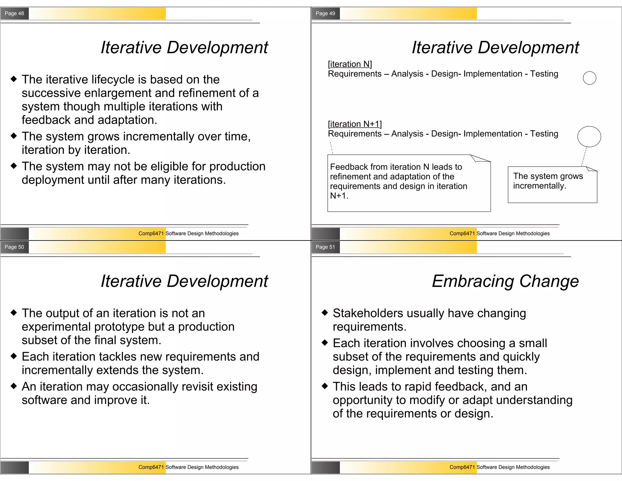 Page 48                                                              Page 49




                     Iterative Development                                                     Iterative Development
                                                                         [iteration N]
                                                                         Requirements – Analysis - Design- Implementation - Testing
     The iterative lifecycle is based on the
      successive enlargement and refinement of a
      system though multiple iterations with
      feedback and adaptation.                                           [iteration N+1]
     The system grows incrementally over time,                          Requirements – Analysis - Design- Implementation - Testing

      iteration by iteration.
     The system may not be eligible for production                       Feedback from iteration N leads to
                                                                          refinement and adaptation of the                       The system grows
      deployment until after many iterations.                             requirements and design in iteration                   incrementally.
                                                                          N+1.



                            Comp6471 Software Design Methodologies                                       Comp6471 Software Design Methodologies

Page 50                                                              Page 51




                     Iterative Development                                                          Embracing Change
     The output of an iteration is not an                                Stakeholders usually have changing
      experimental prototype but a production                              requirements.
      subset of the final system.                                         Each iteration involves choosing a small
     Each iteration tackles new requirements and                          subset of the requirements and quickly
      incrementally extends the system.                                    design, implement and testing them.
     An iteration may occasionally revisit existing                      This leads to rapid feedback, and an
      software and improve it.                                             opportunity to modify or adapt understanding
                                                                           of the requirements or design.



                            Comp6471 Software Design Methodologies                                       Comp6471 Software Design Methodologies
 