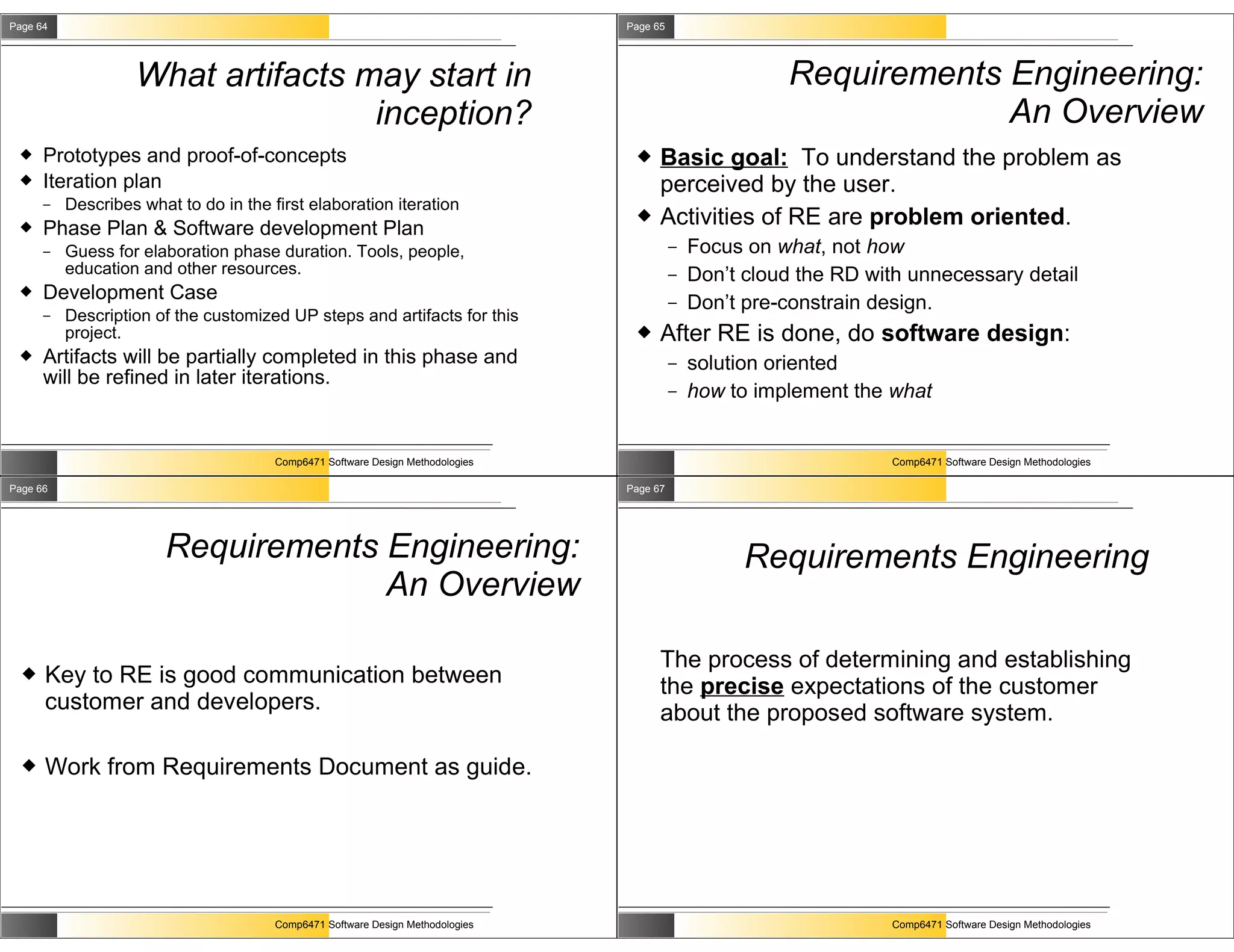 Page 64                                                                         Page 65




                   What artifacts may start in                                                          Requirements Engineering:
                                   inception?                                                                        An Overview
     Prototypes and proof-of-concepts                                               Basic goal: To understand the problem as
     Iteration plan                                                                  perceived by the user.
      –   Describes what to do in the first elaboration iteration
     Phase Plan & Software development Plan
                                                                                     Activities of RE are problem oriented.
      –   Guess for elaboration phase duration. Tools, people,                            –   Focus on what, not how
          education and other resources.                                                  –   Don’t cloud the RD with unnecessary detail
     Development Case                                                                    –   Don’t pre-constrain design.
      –   Description of the customized UP steps and artifacts for this
          project.                                                                   After RE is done, do software design:
     Artifacts will be partially completed in this phase and                             –   solution oriented
      will be refined in later iterations.
                                                                                          –   how to implement the what


                                       Comp6471 Software Design Methodologies                                       Comp6471 Software Design Methodologies

Page 66                                                                         Page 67




                       Requirements Engineering:                                                    Requirements Engineering
                                    An Overview

                                                                                      The process of determining and establishing
     Key to RE is good communication between                                         the precise expectations of the customer
      customer and developers.                                                        about the proposed software system.

     Work from Requirements Document as guide.




                                       Comp6471 Software Design Methodologies                                       Comp6471 Software Design Methodologies
 