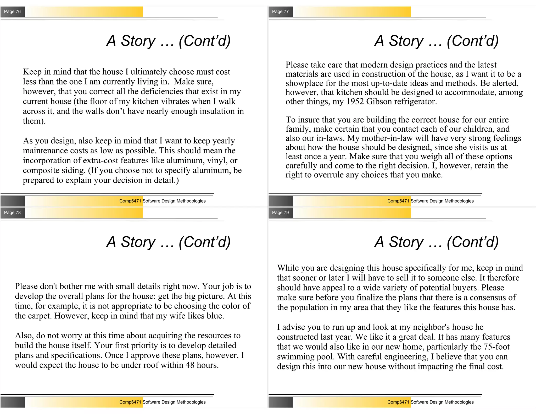 Page 76                                                                       Page 77




                                 A Story … (Cont’d)                                                         A Story … (Cont’d)
                                                                                   Please take care that modern design practices and the latest
          Keep in mind that the house I ultimately choose must cost                materials are used in construction of the house, as I want it to be a
          less than the one I am currently living in. Make sure,                   showplace for the most up-to-date ideas and methods. Be alerted,
          however, that you correct all the deficiencies that exist in my          however, that kitchen should be designed to accommodate, among
          current house (the floor of my kitchen vibrates when I walk              other things, my 1952 Gibson refrigerator.
          across it, and the walls don’t have nearly enough insulation in
          them).                                                                   To insure that you are building the correct house for our entire
                                                                                   family, make certain that you contact each of our children, and
          As you design, also keep in mind that I want to keep yearly              also our in-laws. My mother-in-law will have very strong feelings
          maintenance costs as low as possible. This should mean the               about how the house should be designed, since she visits us at
          incorporation of extra-cost features like aluminum, vinyl, or            least once a year. Make sure that you weigh all of these options
                                                                                   carefully and come to the right decision. I, however, retain the
          composite siding. (If you choose not to specify aluminum, be             right to overrule any choices that you make.
          prepared to explain your decision in detail.)

                                     Comp6471 Software Design Methodologies                                     Comp6471 Software Design Methodologies

Page 78                                                                       Page 79




                                 A Story … (Cont’d)                                                         A Story … (Cont’d)
                                                                                While you are designing this house specifically for me, keep in mind
                                                                                that sooner or later I will have to sell it to someone else. It therefore
    Please don't bother me with small details right now. Your job is to         should have appeal to a wide variety of potential buyers. Please
    develop the overall plans for the house: get the big picture. At this       make sure before you finalize the plans that there is a consensus of
    time, for example, it is not appropriate to be choosing the color of        the population in my area that they like the features this house has.
    the carpet. However, keep in mind that my wife likes blue.
                                                                                I advise you to run up and look at my neighbor's house he
    Also, do not worry at this time about acquiring the resources to            constructed last year. We like it a great deal. It has many features
    build the house itself. Your first priority is to develop detailed          that we would also like in our new home, particularly the 75-foot
    plans and specifications. Once I approve these plans, however, I            swimming pool. With careful engineering, I believe that you can
    would expect the house to be under roof within 48 hours.                    design this into our new house without impacting the final cost.


                                     Comp6471 Software Design Methodologies                                     Comp6471 Software Design Methodologies
 