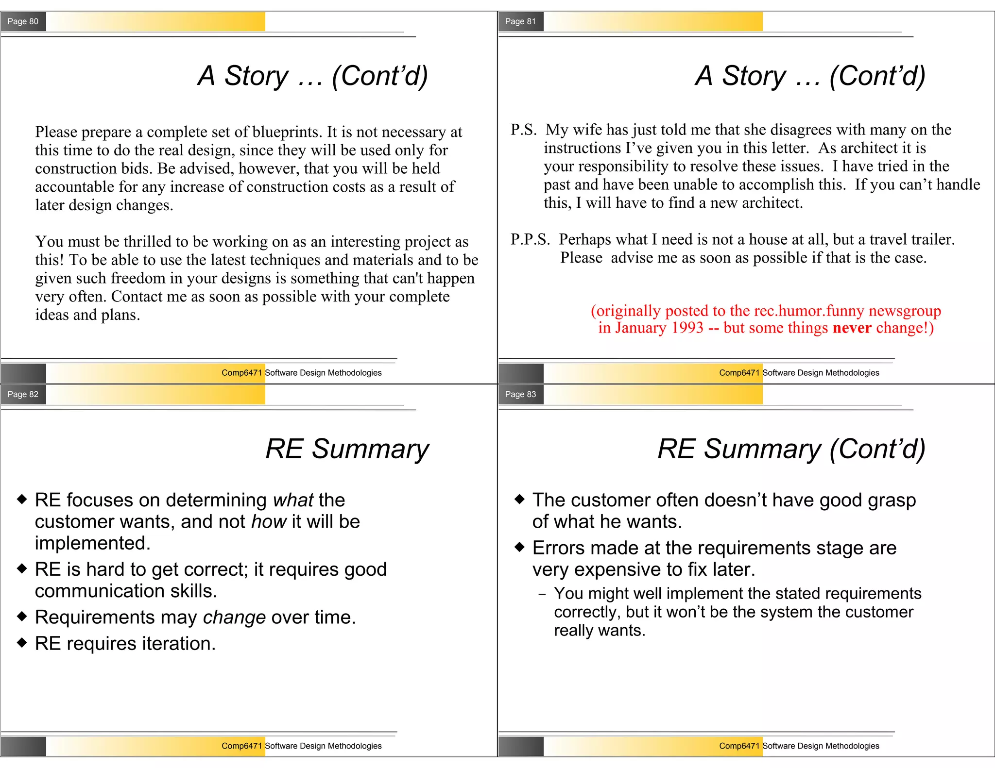 Page 80                                                                       Page 81




                               A Story … (Cont’d)                                                               A Story … (Cont’d)
      Please prepare a complete set of blueprints. It is not necessary at      P.S. My wife has just told me that she disagrees with many on the
      this time to do the real design, since they will be used only for             instructions I’ve given you in this letter. As architect it is
      construction bids. Be advised, however, that you will be held                 your responsibility to resolve these issues. I have tried in the
      accountable for any increase of construction costs as a result of             past and have been unable to accomplish this. If you can’t handle
      later design changes.                                                         this, I will have to find a new architect.

      You must be thrilled to be working on as an interesting project as       P.P.S. Perhaps what I need is not a house at all, but a travel trailer.
      this! To be able to use the latest techniques and materials and to be           Please advise me as soon as possible if that is the case.
      given such freedom in your designs is something that can't happen
      very often. Contact me as soon as possible with your complete
      ideas and plans.                                                                           (originally posted to the rec.humor.funny newsgroup
                                                                                                  in January 1993 -- but some things never change!)

                                   Comp6471 Software Design Methodologies                                          Comp6471 Software Design Methodologies

Page 82                                                                       Page 83




                                             RE Summary                                                   RE Summary (Cont’d)
     RE focuses on determining what the                                           The customer often doesn’t have good grasp
      customer wants, and not how it will be                                        of what he wants.
      implemented.                                                                 Errors made at the requirements stage are
     RE is hard to get correct; it requires good                                   very expensive to fix later.
      communication skills.                                                             –   You might well implement the stated requirements
     Requirements may change over time.                                                    correctly, but it won’t be the system the customer
                                                                                            really wants.
     RE requires iteration.




                                   Comp6471 Software Design Methodologies                                          Comp6471 Software Design Methodologies
 
