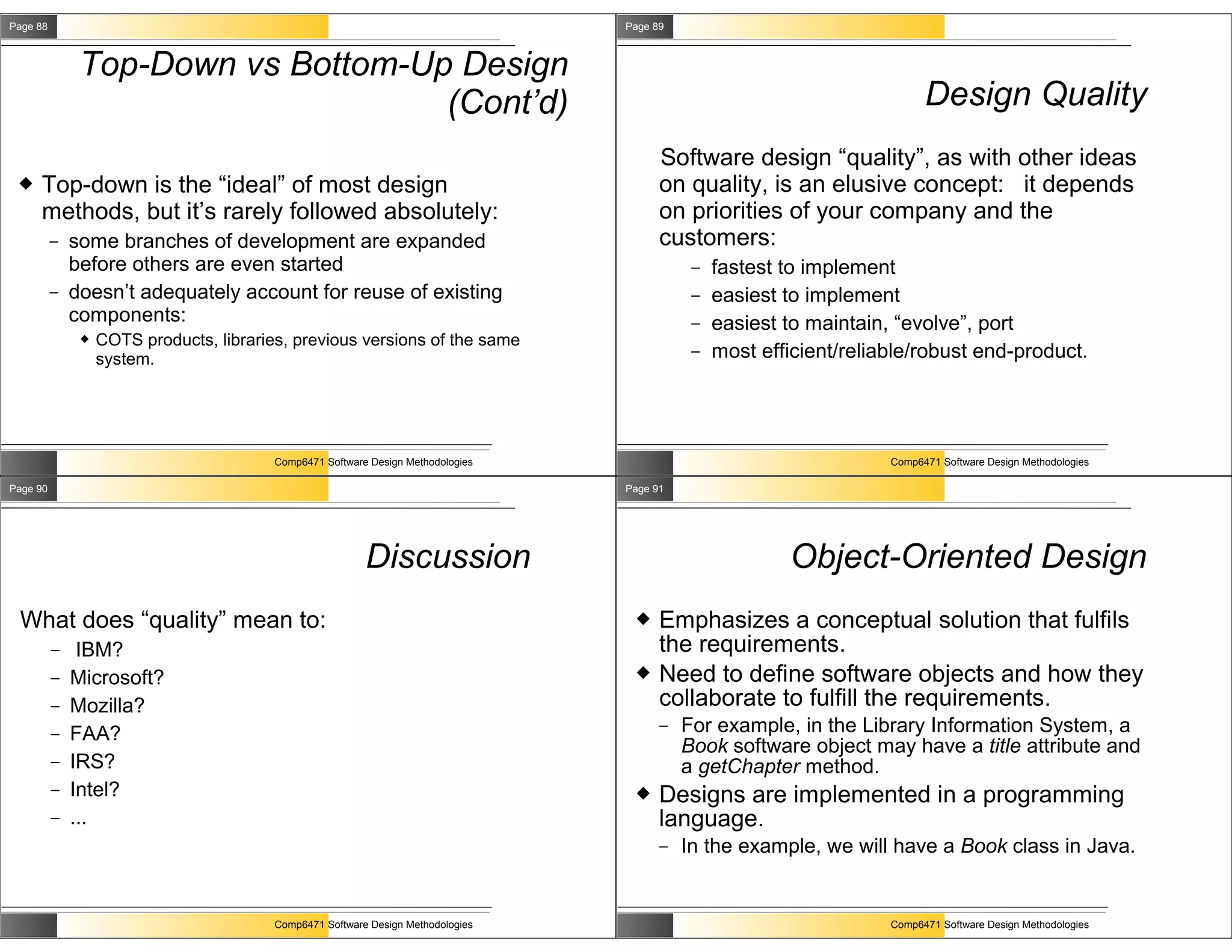 Page 88                                                                            Page 89



               Top-Down vs Bottom-Up Design
                                    (Cont’d)                                                                                Design Quality
                                                                                         Software design “quality”, as with other ideas
    Top-down is the “ideal” of most design                                              on quality, is an elusive concept: it depends
     methods, but it’s rarely followed absolutely:                                       on priorities of your company and the
          –   some branches of development are expanded                                  customers:
              before others are even started                                                  –   fastest to implement
          –   doesn’t adequately account for reuse of existing                                –   easiest to implement
              components:                                                                     –   easiest to maintain, “evolve”, port
                  COTS products, libraries, previous versions of the same
                   system.                                                                    –   most efficient/reliable/robust end-product.




                                          Comp6471 Software Design Methodologies                                      Comp6471 Software Design Methodologies

Page 90                                                                            Page 91




                                                           Discussion                                     Object-Oriented Design
 What does “quality” mean to:                                                           Emphasizes a conceptual solution that fulfils
          –    IBM?                                                                      the requirements.
          –   Microsoft?                                                                Need to define software objects and how they
          –   Mozilla?                                                                   collaborate to fulfill the requirements.
          –   FAA?                                                                       –   For example, in the Library Information System, a
                                                                                             Book software object may have a title attribute and
          –   IRS?                                                                           a getChapter method.
          –   Intel?                                                                    Designs are implemented in a programming
          –   ...                                                                        language.
                                                                                         –   In the example, we will have a Book class in Java.


                                          Comp6471 Software Design Methodologies                                      Comp6471 Software Design Methodologies
 