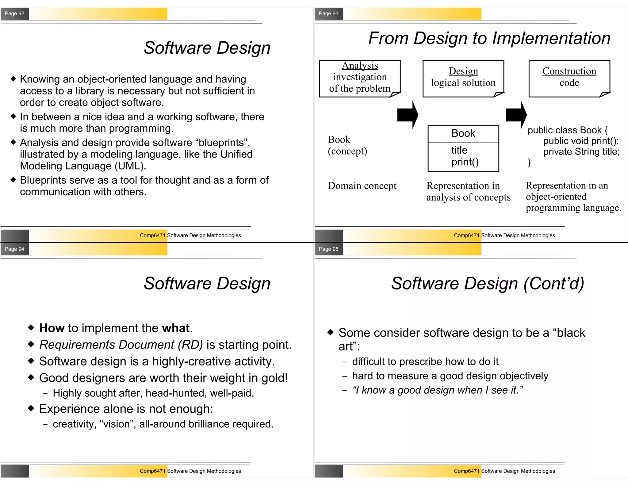 Page 92                                                                        Page 93




                                                                                                From Design to Implementation
                                       Software Design
                                                                                     Analysis
                                                                                                                 Design                            Construction
    Knowing an object-oriented language and having                                investigation
                                                                                                             logical solution                         code
     access to a library is necessary but not sufficient in                       of the problem
     order to create object software.
    In between a nice idea and a working software, there
     is much more than programming.                                                                               Book                       public class Book {
    Analysis and design provide software “blueprints”,                           Book                                                          public void print();
     illustrated by a modeling language, like the Unified                         (concept)                       title                         private String title;
     Modeling Language (UML).                                                                                     print()                    }
    Blueprints serve as a tool for thought and as a form of                                                                                 Representation in an
                                                                                  Domain concept            Representation in
     communication with others.                                                                                                              object-oriented
                                                                                                            analysis of concepts
                                                                                                                                             programming language.

                                      Comp6471 Software Design Methodologies                                      Comp6471 Software Design Methodologies

Page 94                                                                        Page 95




                                       Software Design                                              Software Design (Cont’d)

             How to implement the what.                                                Some consider software design to be a “black
             Requirements Document (RD) is starting point.                              art”:
             Software design is a highly-creative activity.                             –   difficult to prescribe how to do it
             Good designers are worth their weight in gold!                             –   hard to measure a good design objectively
              –   Highly sought after, head-hunted, well-paid.                           –   “I know a good design when I see it.”
             Experience alone is not enough:
              –   creativity, “vision”, all-around brilliance required.



                                      Comp6471 Software Design Methodologies                                      Comp6471 Software Design Methodologies
 