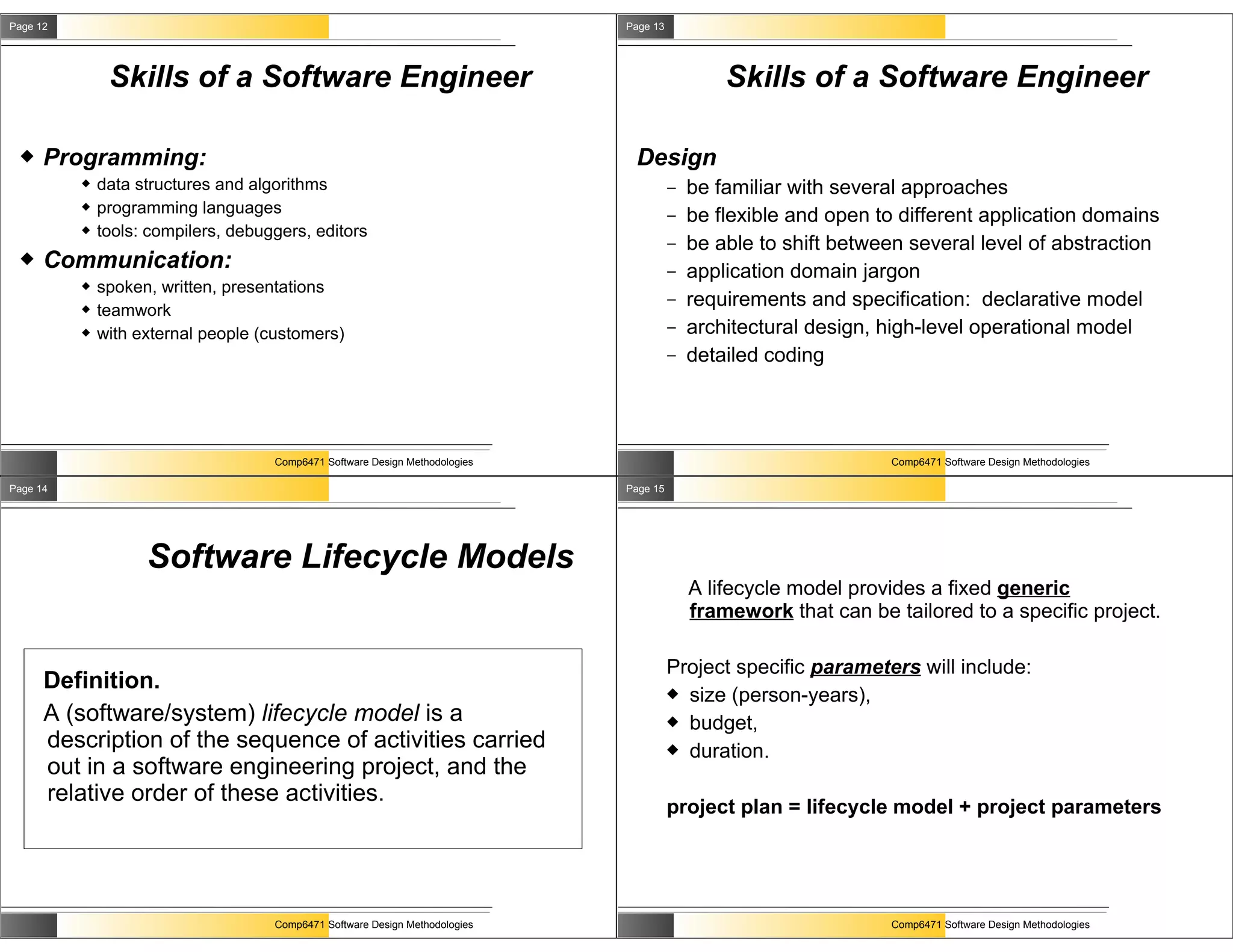 Page 12                                                                       Page 13




               Skills of a Software Engineer                                                    Skills of a Software Engineer

     Programming:                                                             Design
             data structures and algorithms                                            –   be familiar with several approaches
             programming languages                                                     –   be flexible and open to different application domains
             tools: compilers, debuggers, editors
                                                                                        –   be able to shift between several level of abstraction
     Communication:                                                                    –   application domain jargon
             spoken, written, presentations
             teamwork
                                                                                        –   requirements and specification: declarative model
             with external people (customers)                                          –   architectural design, high-level operational model
                                                                                        –   detailed coding




                                     Comp6471 Software Design Methodologies                                       Comp6471 Software Design Methodologies

Page 14                                                                       Page 15




                    Software Lifecycle Models
                                                                                            A lifecycle model provides a fixed generic
                                                                                            framework that can be tailored to a specific project.

                                                                                        Project specific parameters will include:
      Definition.                                                                        size (person-years),
      A (software/system) lifecycle model is a                                           budget,
      description of the sequence of activities carried                                  duration.
      out in a software engineering project, and the
      relative order of these activities.
                                                                                        project plan = lifecycle model + project parameters




                                     Comp6471 Software Design Methodologies                                       Comp6471 Software Design Methodologies
 