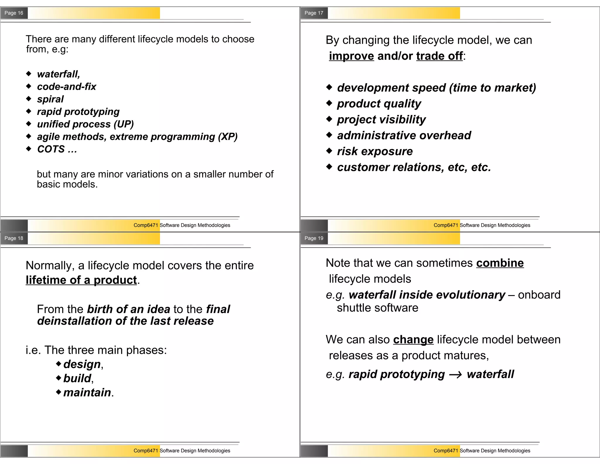 Page 16                                                                     Page 17




          There are many different lifecycle models to choose                         By changing the lifecycle model, we can
          from, e.g:
                                                                                      improve and/or trade off:
             waterfall,
             code-and-fix                                                               development speed (time to market)
             spiral                                                                     product quality
             rapid prototyping
             unified process (UP)
                                                                                         project visibility
             agile methods, extreme programming (XP)                                    administrative overhead
             COTS …                                                                     risk exposure
                                                                                         customer relations, etc, etc.
              but many are minor variations on a smaller number of
              basic models.


                                   Comp6471 Software Design Methodologies                                 Comp6471 Software Design Methodologies

Page 18                                                                     Page 19




          Normally, a lifecycle model covers the entire                               Note that we can sometimes combine
          lifetime of a product.                                                       lifecycle models
                                                                                      e.g. waterfall inside evolutionary – onboard
              From the birth of an idea to the final                                      shuttle software
              deinstallation of the last release
                                                                                      We can also change lifecycle model between
          i.e. The three main phases:                                                 releases as a product matures,
                  design,
                  build,                                                             e.g. rapid prototyping → waterfall
                  maintain.




                                   Comp6471 Software Design Methodologies                                 Comp6471 Software Design Methodologies
 