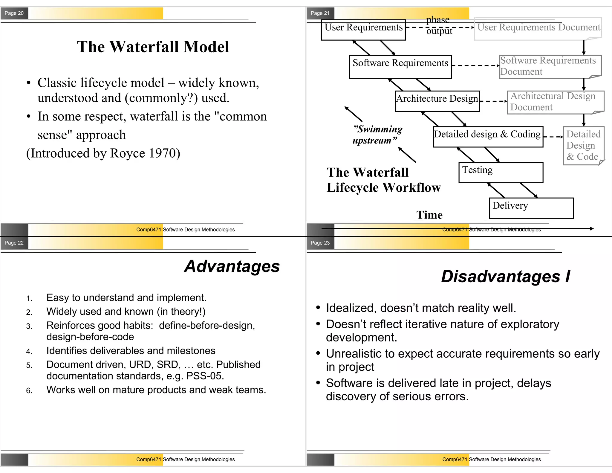 Page 20                                                                   Page 21
                                                                                                     phase
                                                                               User Requirements     output          User Requirements Document

                     The Waterfall Model
                                                                                     Software Requirements                    Software Requirements
                                                                                                                              Document
          • Classic lifecycle model – widely known,
            understood and (commonly?) used.                                                  Architecture Design                 Architectural Design
                                                                                                                                  Document
          • In some respect, waterfall is the "common
                                                                                     ”Swimming
            sense" approach                                                          upstream”
                                                                                                      Detailed design & Coding                   Detailed
                                                                                                                                                 Design
          (Introduced by Royce 1970)                                                                                                             & Code
                                                                               The Waterfall                   Testing
                                                                               Lifecycle Workflow
                                                                                                                           Delivery
                                                                                                   Time
                                 Comp6471 Software Design Methodologies                                 Comp6471 Software Design Methodologies

Page 22                                                                   Page 23




                                                   Advantages
                                                                                                        Disadvantages I
          1.   Easy to understand and implement.
          2.   Widely used and known (in theory!)
                                                                           ●   Idealized, doesn’t match reality well.
          3.   Reinforces good habits: define-before-design,               ●   Doesn’t reflect iterative nature of exploratory
               design-before-code                                              development.
          4.   Identifies deliverables and milestones                      ●   Unrealistic to expect accurate requirements so early
          5.   Document driven, URD, SRD, … etc. Published                     in project
               documentation standards, e.g. PSS-05.
                                                                           ●   Software is delivered late in project, delays
          6.   Works well on mature products and weak teams.
                                                                               discovery of serious errors.




                                 Comp6471 Software Design Methodologies                                 Comp6471 Software Design Methodologies
 