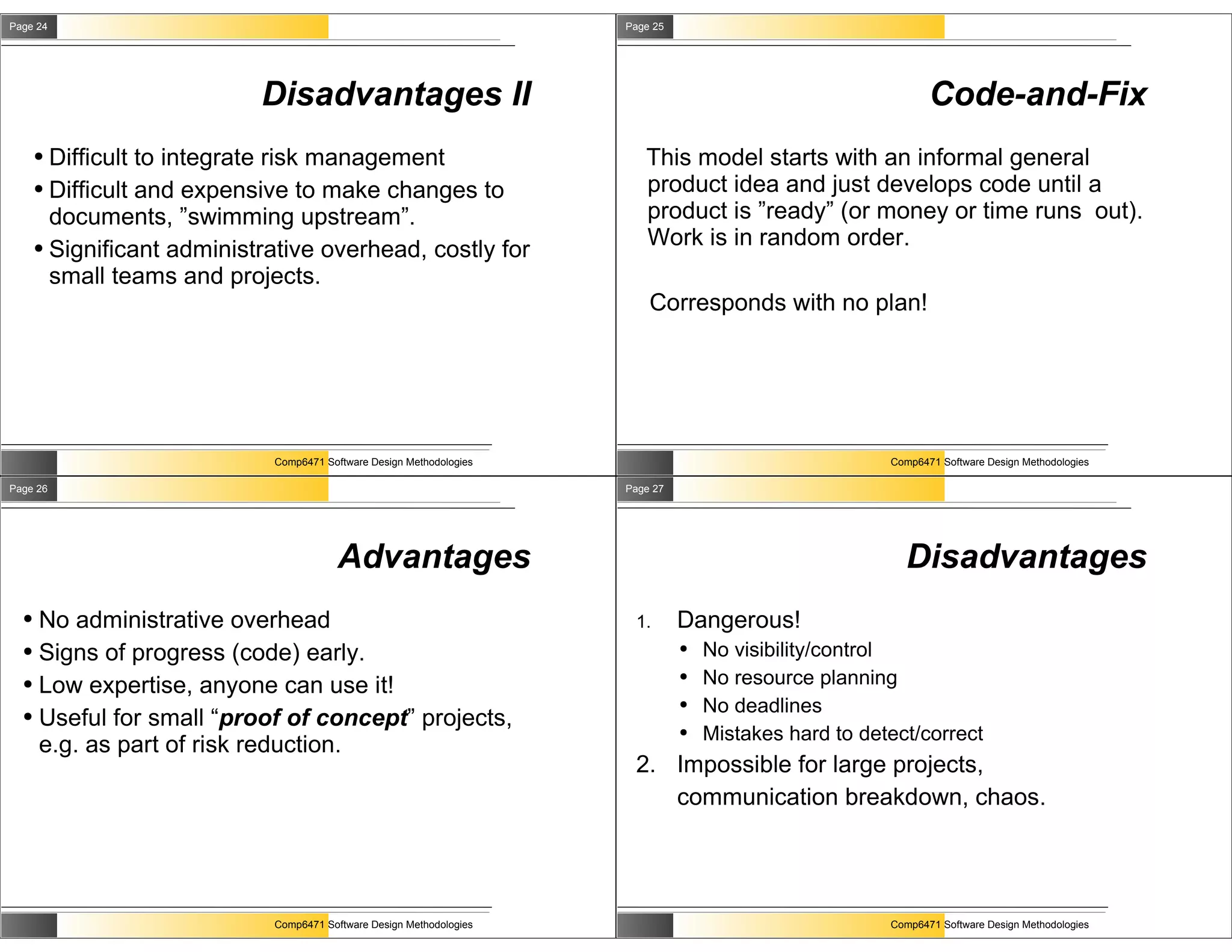 Page 24                                                               Page 25




                            Disadvantages II                                                                   Code-and-Fix
      ● Difficult to integrate risk management                           This model starts with an informal general
      ● Difficult and expensive to make changes to                       product idea and just develops code until a
        documents, ”swimming upstream”.                                  product is ”ready” (or money or time runs out).
      ● Significant administrative overhead, costly for
                                                                         Work is in random order.
        small teams and projects.
                                                                          Corresponds with no plan!




                             Comp6471 Software Design Methodologies                                     Comp6471 Software Design Methodologies

Page 26                                                               Page 27




                                         Advantages                                                       Disadvantages
  ● No administrative overhead                                         1.       Dangerous!
  ● Signs of progress (code) early.                                             ●   No visibility/control
  ● Low expertise, anyone can use it!
                                                                                ●   No resource planning
  ● Useful for small “proof of concept” projects,
                                                                                ●   No deadlines
                                                                                ●   Mistakes hard to detect/correct
    e.g. as part of risk reduction.
                                                                       2. Impossible for large projects,
                                                                          communication breakdown, chaos.




                             Comp6471 Software Design Methodologies                                     Comp6471 Software Design Methodologies
 
