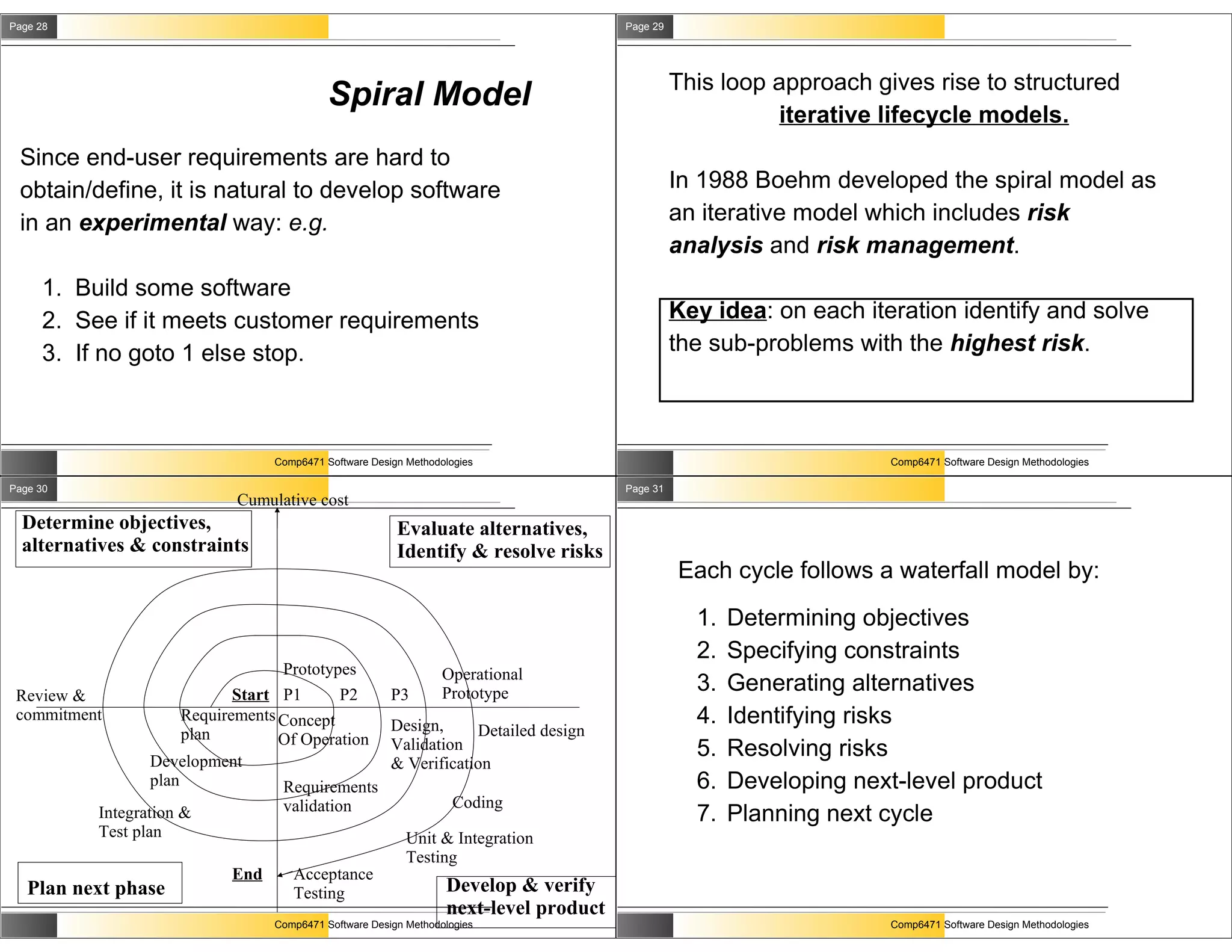 Page 28                                                                               Page 29




                                                                                                This loop approach gives rise to structured
                                           Spiral Model
                                                                                                          iterative lifecycle models.
 Since end-user requirements are hard to
 obtain/define, it is natural to develop software                                               In 1988 Boehm developed the spiral model as
 in an experimental way: e.g.                                                                   an iterative model which includes risk
                                                                                                analysis and risk management.
     1. Build some software
     2. See if it meets customer requirements                                                   Key idea: on each iteration identify and solve
     3. If no goto 1 else stop.                                                                 the sub-problems with the highest risk.



                                 Comp6471 Software Design Methodologies                                               Comp6471 Software Design Methodologies

Page 30                                                                               Page 31
                            Cumulative cost
  Determine objectives,                                 Evaluate alternatives,
  alternatives & constraints                            Identify & resolve risks
                                                                                                Each cycle follows a waterfall model by:
                                                                                                  1.   Determining objectives
                                                                                                  2.   Specifying constraints
                                   Prototypes                    Operational
 Review &                    Start P1      P2          P3        Prototype                        3.   Generating alternatives
 commitment           Requirements Concept
                                                       Design,                                    4.   Identifying risks
                      plan                                         Detailed design
                                   Of Operation
                 Development
                                                       Validation                                 5.   Resolving risks
                                                       & Verification
                 plan              Requirements                                                   6.   Developing next-level product
                                  validation                       Coding
          Integration &                                                                           7.   Planning next cycle
          Test plan                                       Unit & Integration
                                                          Testing
                           End      Acceptance
   Plan next phase                  Testing                      Develop & verify
                                                                 next-level product
                                 Comp6471 Software Design Methodologies                                               Comp6471 Software Design Methodologies
 