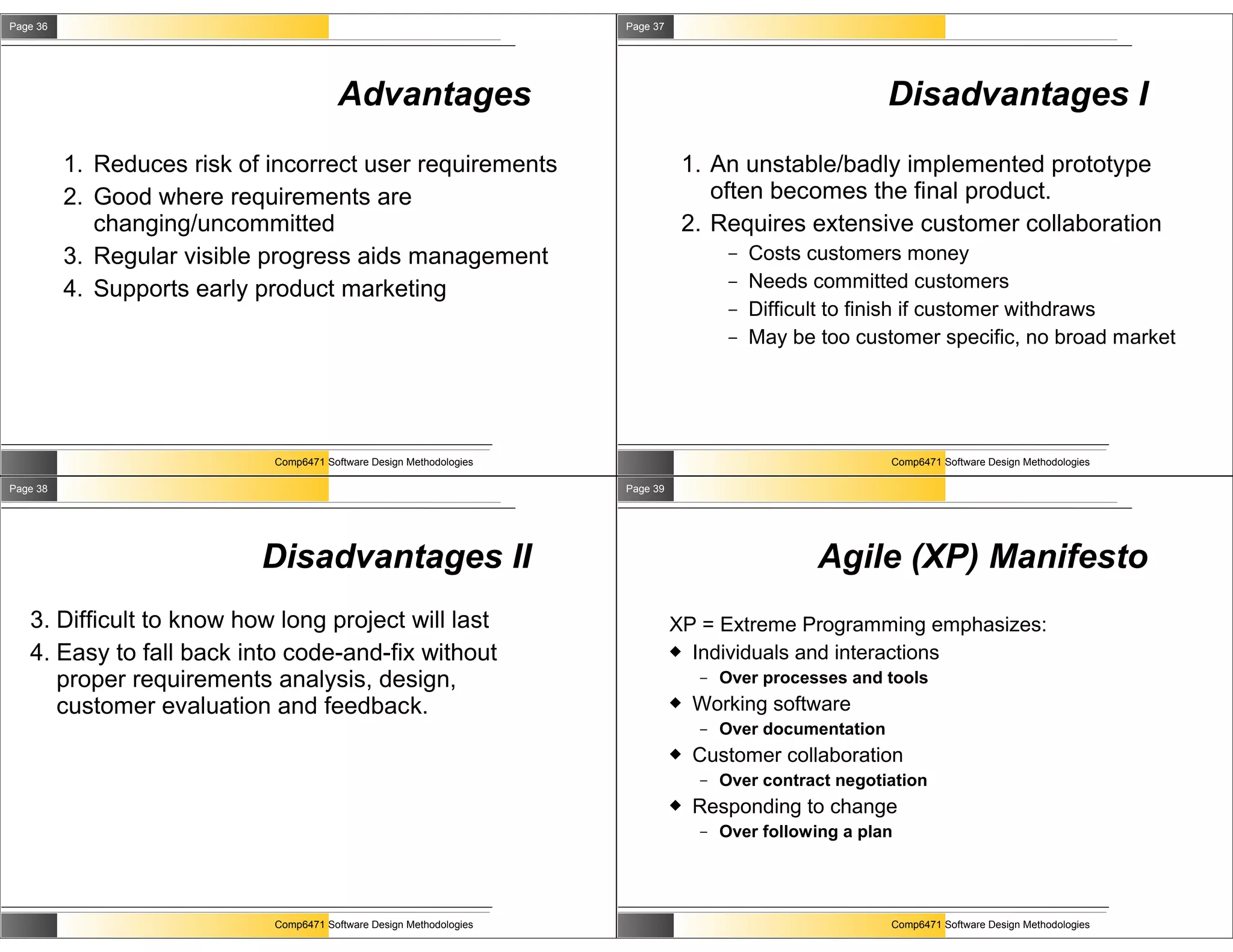 Page 36                                                               Page 37




                                         Advantages                                                          Disadvantages I
          1. Reduces risk of incorrect user requirements                         1. An unstable/badly implemented prototype
          2. Good where requirements are                                            often becomes the final product.
             changing/uncommitted                                                2. Requires extensive customer collaboration
          3. Regular visible progress aids management                                    –   Costs customers money
          4. Supports early product marketing                                            –   Needs committed customers
                                                                                         –   Difficult to finish if customer withdraws
                                                                                         –   May be too customer specific, no broad market




                             Comp6471 Software Design Methodologies                                          Comp6471 Software Design Methodologies

Page 38                                                               Page 39




                            Disadvantages II                                                        Agile (XP) Manifesto
   3. Difficult to know how long project will last                              XP = Extreme Programming emphasizes:
   4. Easy to fall back into code-and-fix without                                Individuals and interactions
      proper requirements analysis, design,                                         –   Over processes and tools
      customer evaluation and feedback.                                            Working software
                                                                                    –   Over documentation
                                                                                   Customer collaboration
                                                                                    –   Over contract negotiation
                                                                                   Responding to change
                                                                                    –   Over following a plan




                             Comp6471 Software Design Methodologies                                          Comp6471 Software Design Methodologies
 