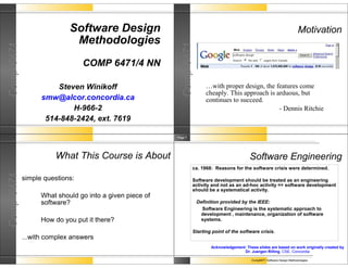 Software Design                                                                                       Motivation
                            Methodologies
Comp 6471




                                                           Comp 6471
                                COMP 6471/4 NN

                      Steven Winikoff                                     …with proper design, the features come
                                                                          cheaply. This approach is arduous, but
                  smw@alcor.concordia.ca                                  continues to succeed.
                          H-966-2                                                                    - Dennis Ritchie
                   514-848-2424, ext. 7619

                                                         Page 7




                      What This Course is About                                                  Software Engineering
                                                                   ca. 1968: Reasons for the software crisis were determined.
Comp 6471




            simple questions:                                      Software development should be treated as an engineering
                                                                   activity and not as an ad-hoc activity => software development
                                                                   should be a systematical activity.
                  What should go into a given piece of
                  software?                                            Definition provided by the IEEE:
                                                                         Software Engineering is the systematic approach to
                                                                         development , maintenance, organization of software
                  How do you put it there?                               systems.

                                                                   Starting point of the software crisis.
            ...with complex answers
                                                                             Acknowledgement: These slides are based on work originally created by
                                                                                            Dr. Juergen Rilling, CSE, Concordia

                                                                                                  Comp6471 Software Design Methodologies
 