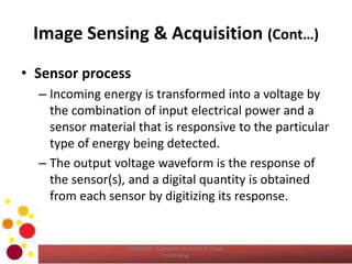 Image Sensing & Acquisition (Cont…)
• Sensor process
– Incoming energy is transformed into a voltage by
the combination of input electrical power and a
sensor material that is responsive to the particular
type of energy being detected.
– The output voltage waveform is the response of
the sensor(s), and a digital quantity is obtained
from each sensor by digitizing its response.
COM2304 - Computer Graphics & Image
Processing
 