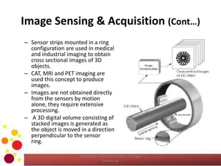 Image Sensing & Acquisition (Cont…)
– Sensor strips mounted in a ring
configuration are used in medical
and industrial imaging to obtain
cross sectional images of 3D
objects.
– CAT, MRI and PET imaging are
used this concept to produce
images.
– Images are not obtained directly
from the sensors by motion
alone, they require extensive
processing.
– A 3D digital volume consisting of
stacked images is generated as
the object is moved in a direction
perpendicular to the sensor
ring.
COM2304 - Computer Graphics & Image
Processing
 