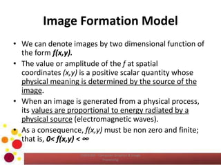 Image Formation Model
• We can denote images by two dimensional function of
the form f(x,y).
• The value or amplitude of the f at spatial
coordinates (x,y) is a positive scalar quantity whose
physical meaning is determined by the source of the
image.
• When an image is generated from a physical process,
its values are proportional to energy radiated by a
physical source (electromagnetic waves).
• As a consequence, f(x,y) must be non zero and finite;
that is, 0< f(x,y) < ∞
COM2304 - Computer Graphics & Image
Processing
 