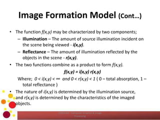 Image Formation Model (Cont…)
• The function f(x,y) may be characterized by two components;
– Illumination – The amount of source illumination incident on
the scene being viewed - i(x,y).
– Reflectance – The amount of illumination reflected by the
objects in the scene - r(x,y).
• The two functions combine as a product to form f(x,y).
f(x,y) = i(x,y) r(x,y)
Where; 0 < i(x,y) < ∞ and 0 < r(x,y) < 1 ( 0 – total absorption, 1 –
total reflectance )
• The nature of i(x,y) is determined by the illumination source,
and r(x,y) is determined by the characteristics of the imaged
objects.
COM2304 - Computer Graphics & Image
Processing
 
