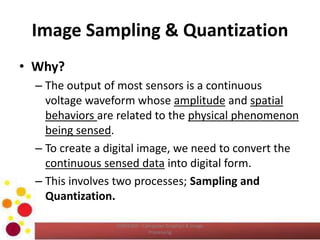 Image Sampling & Quantization
• Why?
– The output of most sensors is a continuous
voltage waveform whose amplitude and spatial
behaviors are related to the physical phenomenon
being sensed.
– To create a digital image, we need to convert the
continuous sensed data into digital form.
– This involves two processes; Sampling and
Quantization.
COM2304 - Computer Graphics & Image
Processing
 