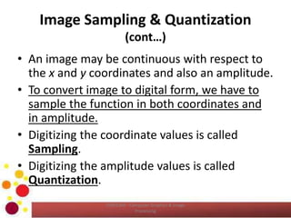 Image Sampling & Quantization
(cont…)
• An image may be continuous with respect to
the x and y coordinates and also an amplitude.
• To convert image to digital form, we have to
sample the function in both coordinates and
in amplitude.
• Digitizing the coordinate values is called
Sampling.
• Digitizing the amplitude values is called
Quantization.
COM2304 - Computer Graphics & Image
Processing
 