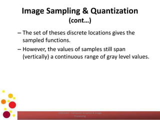 Image Sampling & Quantization
(cont…)
– The set of theses discrete locations gives the
sampled functions.
– However, the values of samples still span
(vertically) a continuous range of gray level values.
COM2304 - Computer Graphics & Image
Processing
 