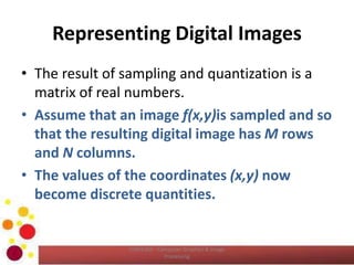 Representing Digital Images
• The result of sampling and quantization is a
matrix of real numbers.
• Assume that an image f(x,y)is sampled and so
that the resulting digital image has M rows
and N columns.
• The values of the coordinates (x,y) now
become discrete quantities.
COM2304 - Computer Graphics & Image
Processing
 