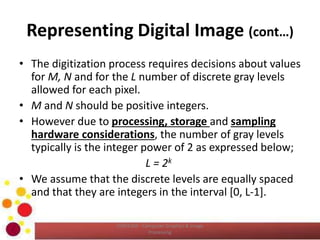 Representing Digital Image (cont…)
• The digitization process requires decisions about values
for M, N and for the L number of discrete gray levels
allowed for each pixel.
• M and N should be positive integers.
• However due to processing, storage and sampling
hardware considerations, the number of gray levels
typically is the integer power of 2 as expressed below;
L = 2k
• We assume that the discrete levels are equally spaced
and that they are integers in the interval [0, L-1].
COM2304 - Computer Graphics & Image
Processing
 