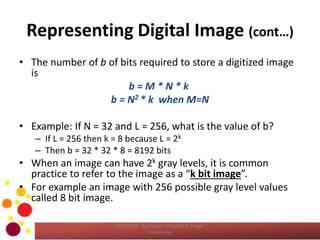 Representing Digital Image (cont…)
• The number of b of bits required to store a digitized image
is
b = M * N * k
b = N2 * k when M=N
• Example: If N = 32 and L = 256, what is the value of b?
– If L = 256 then k = 8 because L = 2k
– Then b = 32 * 32 * 8 = 8192 bits
• When an image can have 2k gray levels, it is common
practice to refer to the image as a “k bit image”.
• For example an image with 256 possible gray level values
called 8 bit image.
COM2304 - Computer Graphics & Image
Processing
 