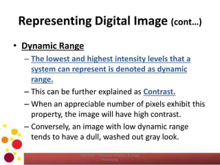 Representing Digital Image (cont…)
• Dynamic Range
– The lowest and highest intensity levels that a
system can represent is denoted as dynamic
range.
– This can be further explained as Contrast.
– When an appreciable number of pixels exhibit this
property, the image will have high contrast.
– Conversely, an image with low dynamic range
tends to have a dull, washed out gray look.
COM2304 - Computer Graphics & Image
Processing
 