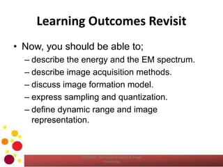 Learning Outcomes Revisit
• Now, you should be able to;
– describe the energy and the EM spectrum.
– describe image acquisition methods.
– discuss image formation model.
– express sampling and quantization.
– define dynamic range and image
representation.
COM2304 - Computer Graphics & Image
Processing
 