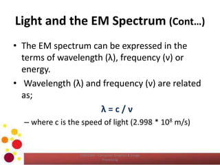 Light and the EM Spectrum (Cont…)
• The EM spectrum can be expressed in the
terms of wavelength (λ), frequency (ν) or
energy.
• Wavelength (λ) and frequency (ν) are related
as;
λ = c / ν
– where c is the speed of light (2.998 * 108 m/s)
COM2304 - Computer Graphics & Image
Processing
 