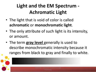 Light and the EM Spectrum -
Achromatic Light
• The light that is void of color is called
achromatic or monochromatic light.
• The only attribute of such light is its intensity,
or amount.
• The term gray level generally is used to
describe monochromatic intensity because it
ranges from black to gray and finally to white.
COM2304 - Computer Graphics & Image
Processing
 
