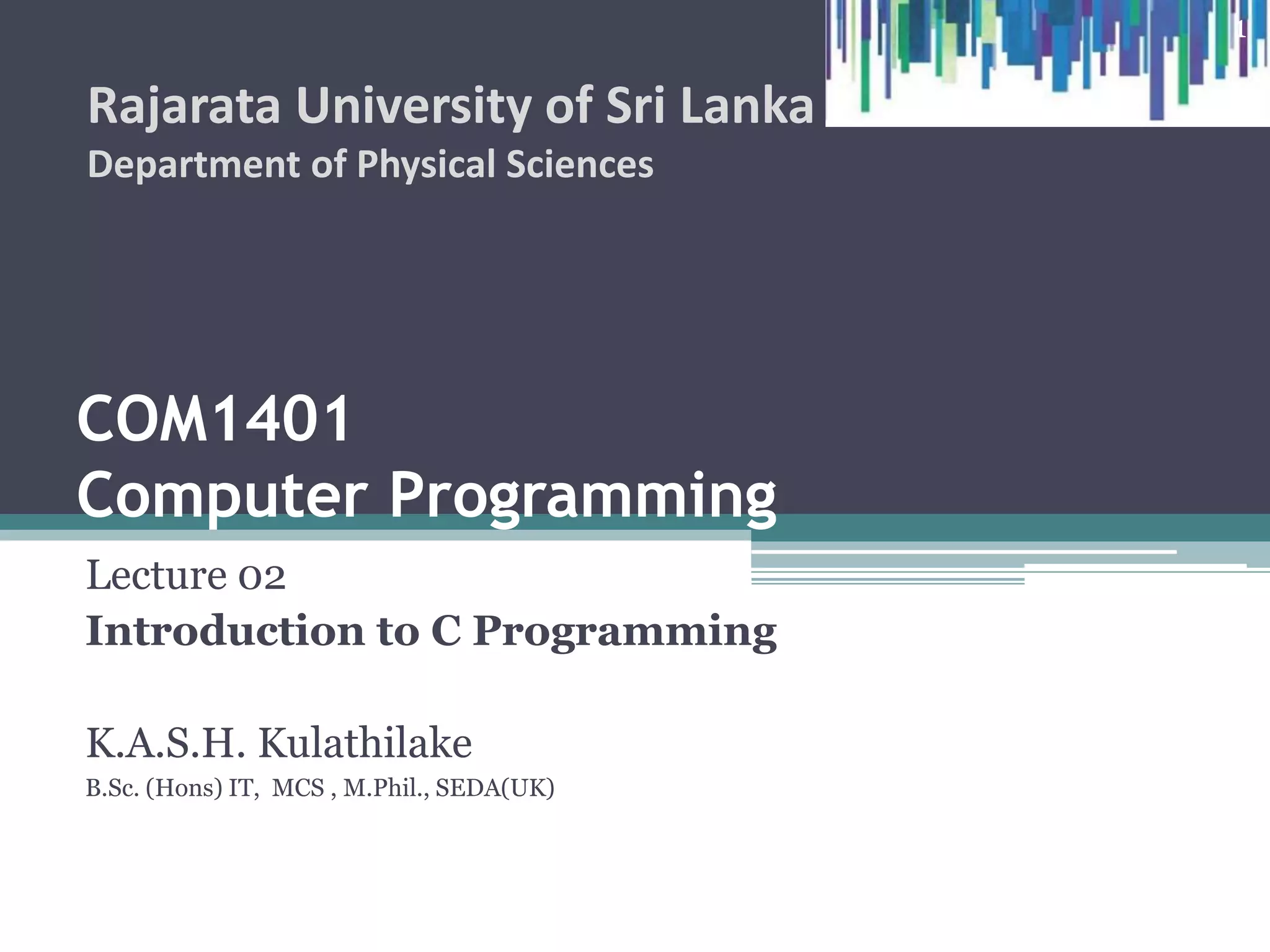 COM1407
Computer Programming
Lecture 02
Introduction to C Programming
K.A.S.H. Kulathilake
B.Sc. (Hons) IT, MCS , M.Phil., SEDA(UK)
Rajarata University of Sri Lanka
Department of Physical Sciences
1
 