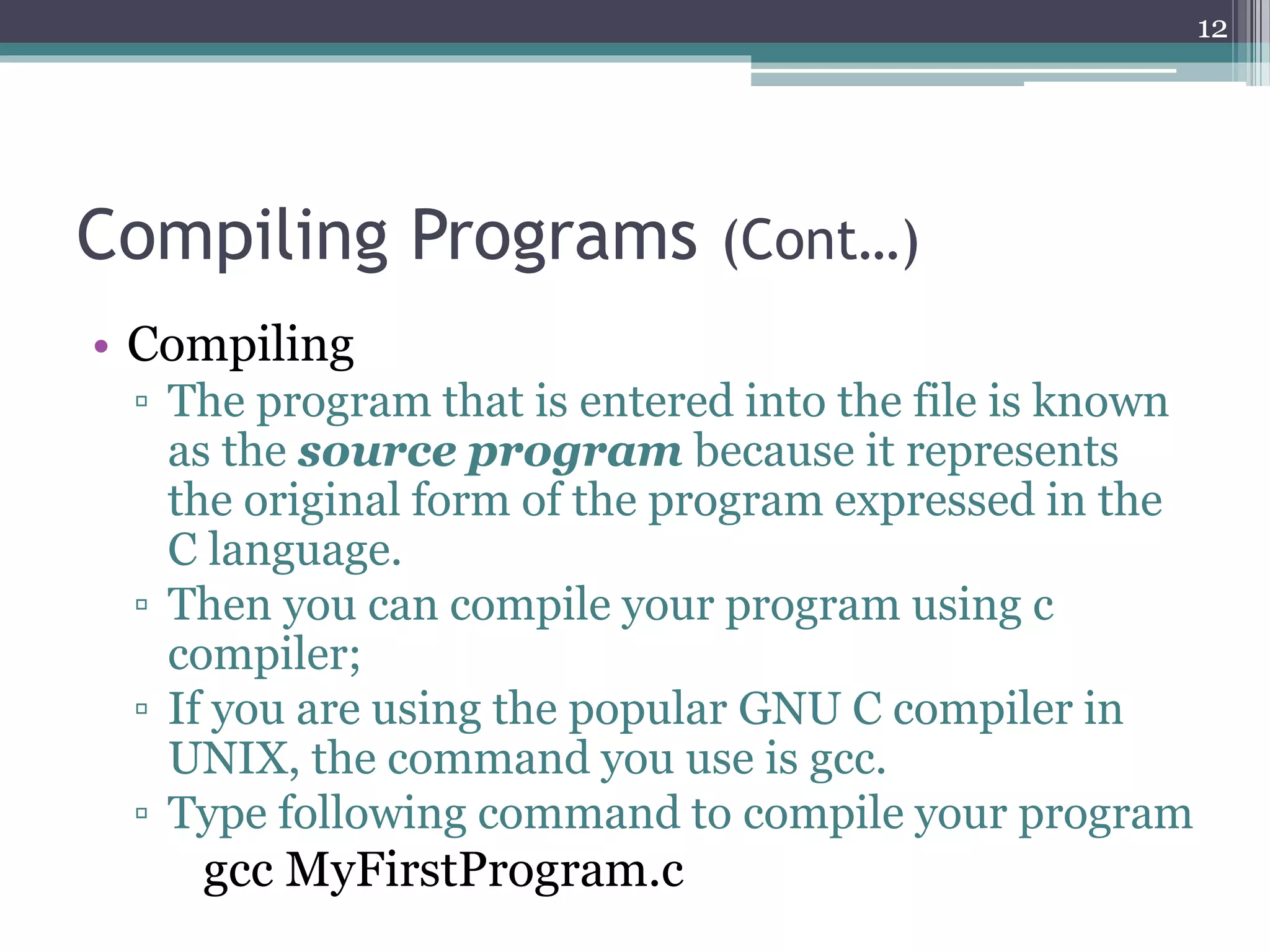 Compiling Programs (Cont…)
• Compiling
▫ The program that is entered into the file is known
as the source program because it represents
the original form of the program expressed in the
C language.
▫ Then you can compile your program using c
compiler;
▫ If you are using the popular GNU C compiler in
UNIX, the command you use is gcc.
▫ Type following command to compile your program
gcc MyFirstProgram.c
12
 