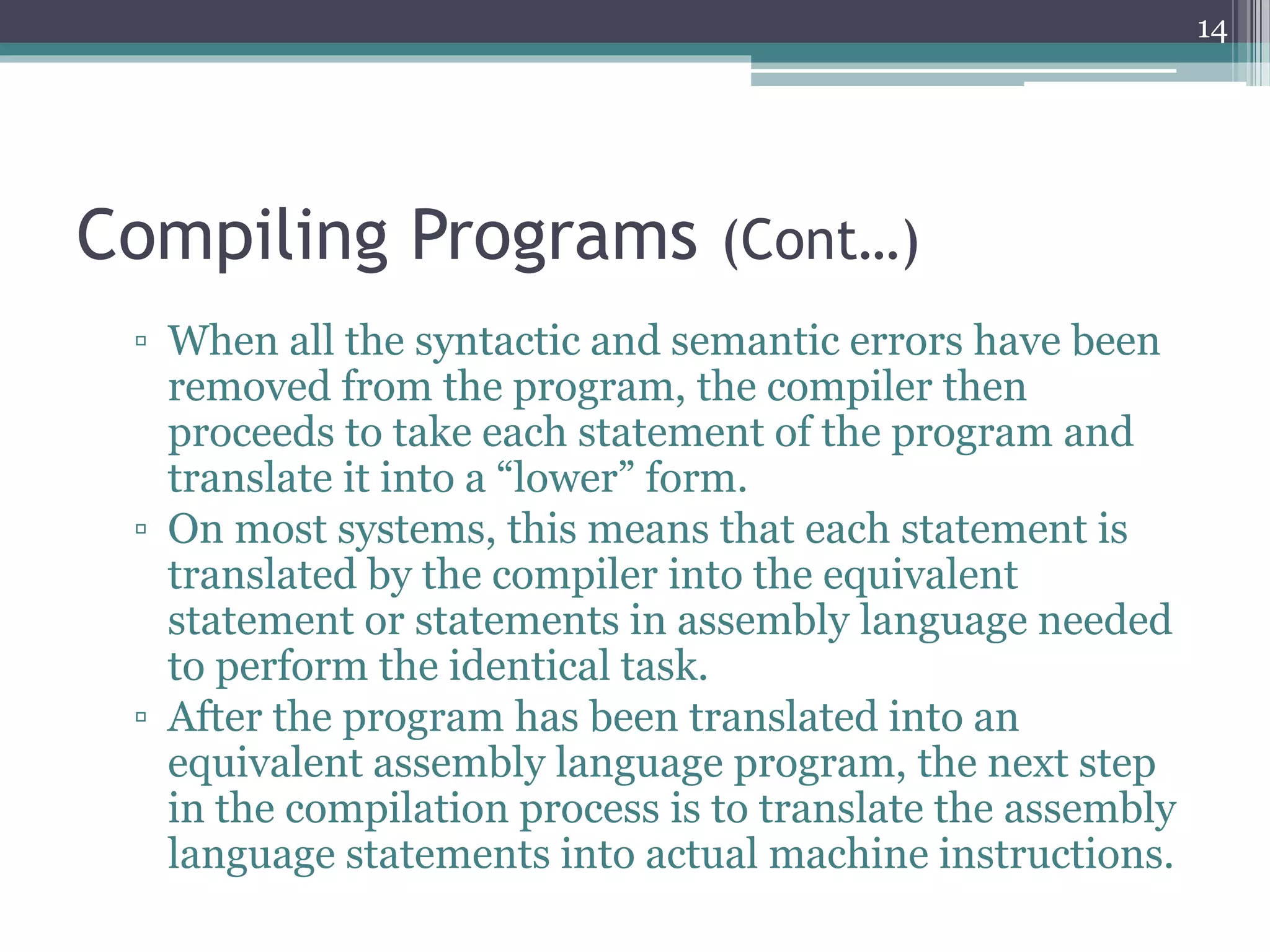 Compiling Programs (Cont…)
▫ When all the syntactic and semantic errors have been
removed from the program, the compiler then
proceeds to take each statement of the program and
translate it into a “lower” form.
▫ On most systems, this means that each statement is
translated by the compiler into the equivalent
statement or statements in assembly language needed
to perform the identical task.
▫ After the program has been translated into an
equivalent assembly language program, the next step
in the compilation process is to translate the assembly
language statements into actual machine instructions.
14
 