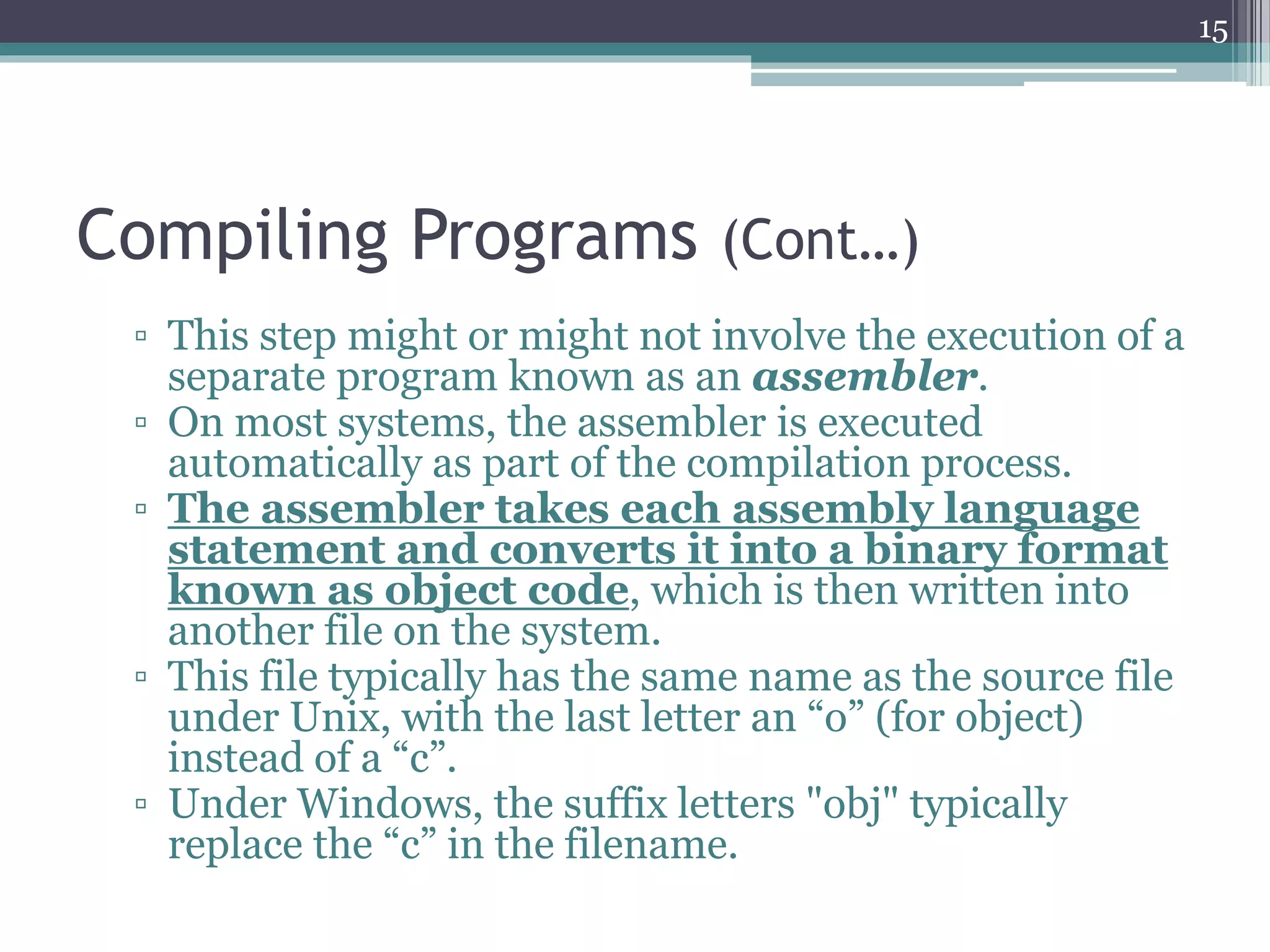 Compiling Programs (Cont…)
▫ This step might or might not involve the execution of a
separate program known as an assembler.
▫ On most systems, the assembler is executed
automatically as part of the compilation process.
▫ The assembler takes each assembly language
statement and converts it into a binary format
known as object code, which is then written into
another file on the system.
▫ This file typically has the same name as the source file
under Unix, with the last letter an “o” (for object)
instead of a “c”.
▫ Under Windows, the suffix letters "obj" typically
replace the “c” in the filename.
15
 