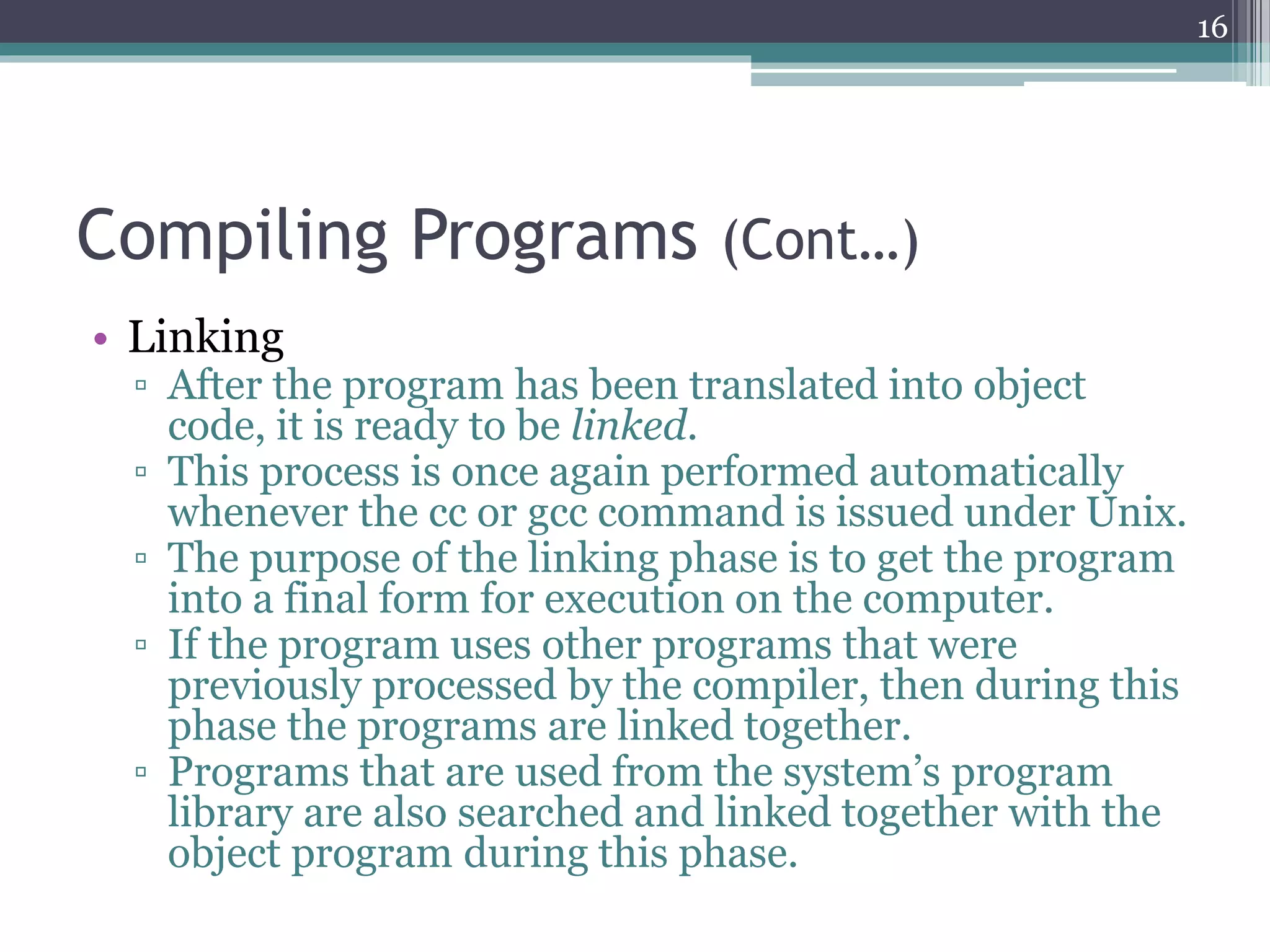Compiling Programs (Cont…)
• Linking
▫ After the program has been translated into object
code, it is ready to be linked.
▫ This process is once again performed automatically
whenever the cc or gcc command is issued under Unix.
▫ The purpose of the linking phase is to get the program
into a final form for execution on the computer.
▫ If the program uses other programs that were
previously processed by the compiler, then during this
phase the programs are linked together.
▫ Programs that are used from the system’s program
library are also searched and linked together with the
object program during this phase.
16
 