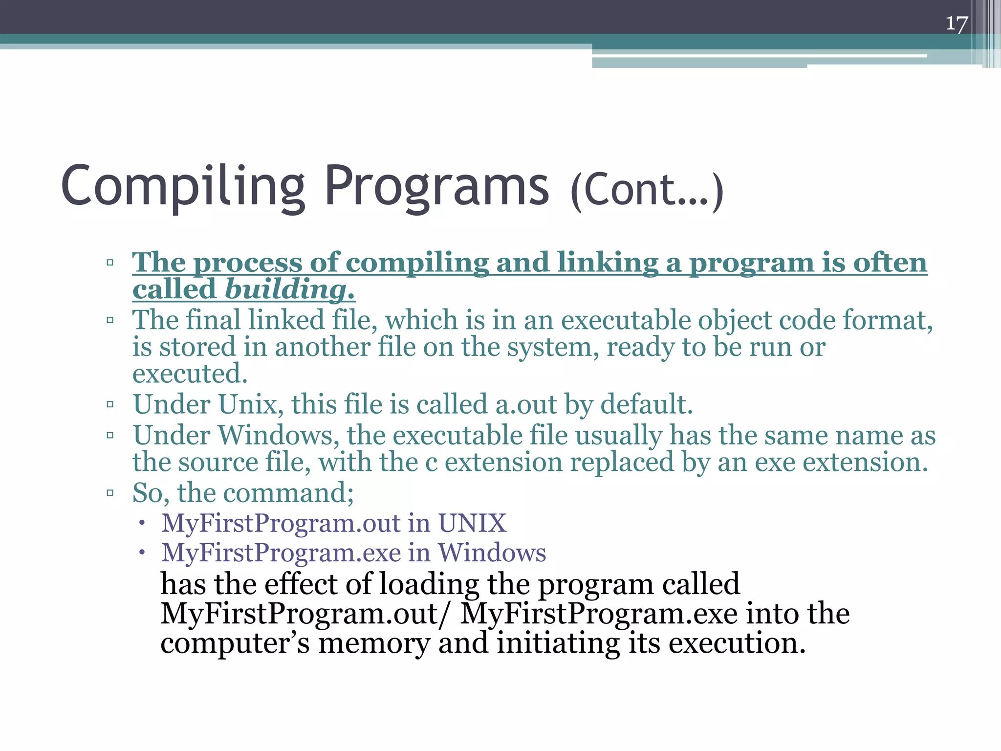 Compiling Programs (Cont…)
▫ The process of compiling and linking a program is often
called building.
▫ The final linked file, which is in an executable object code format,
is stored in another file on the system, ready to be run or
executed.
▫ Under Unix, this file is called a.out by default.
▫ Under Windows, the executable file usually has the same name as
the source file, with the c extension replaced by an exe extension.
▫ So, the command;
 MyFirstProgram.out in UNIX
 MyFirstProgram.exe in Windows
has the effect of loading the program called
MyFirstProgram.out/ MyFirstProgram.exe into the
computer’s memory and initiating its execution.
17
 