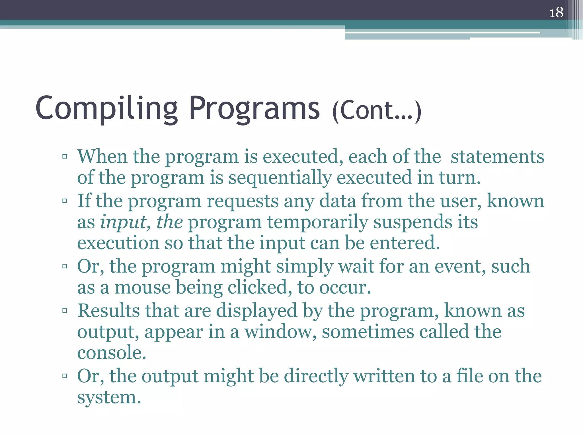 Compiling Programs (Cont…)
▫ When the program is executed, each of the statements
of the program is sequentially executed in turn.
▫ If the program requests any data from the user, known
as input, the program temporarily suspends its
execution so that the input can be entered.
▫ Or, the program might simply wait for an event, such
as a mouse being clicked, to occur.
▫ Results that are displayed by the program, known as
output, appear in a window, sometimes called the
console.
▫ Or, the output might be directly written to a file on the
system.
18
 