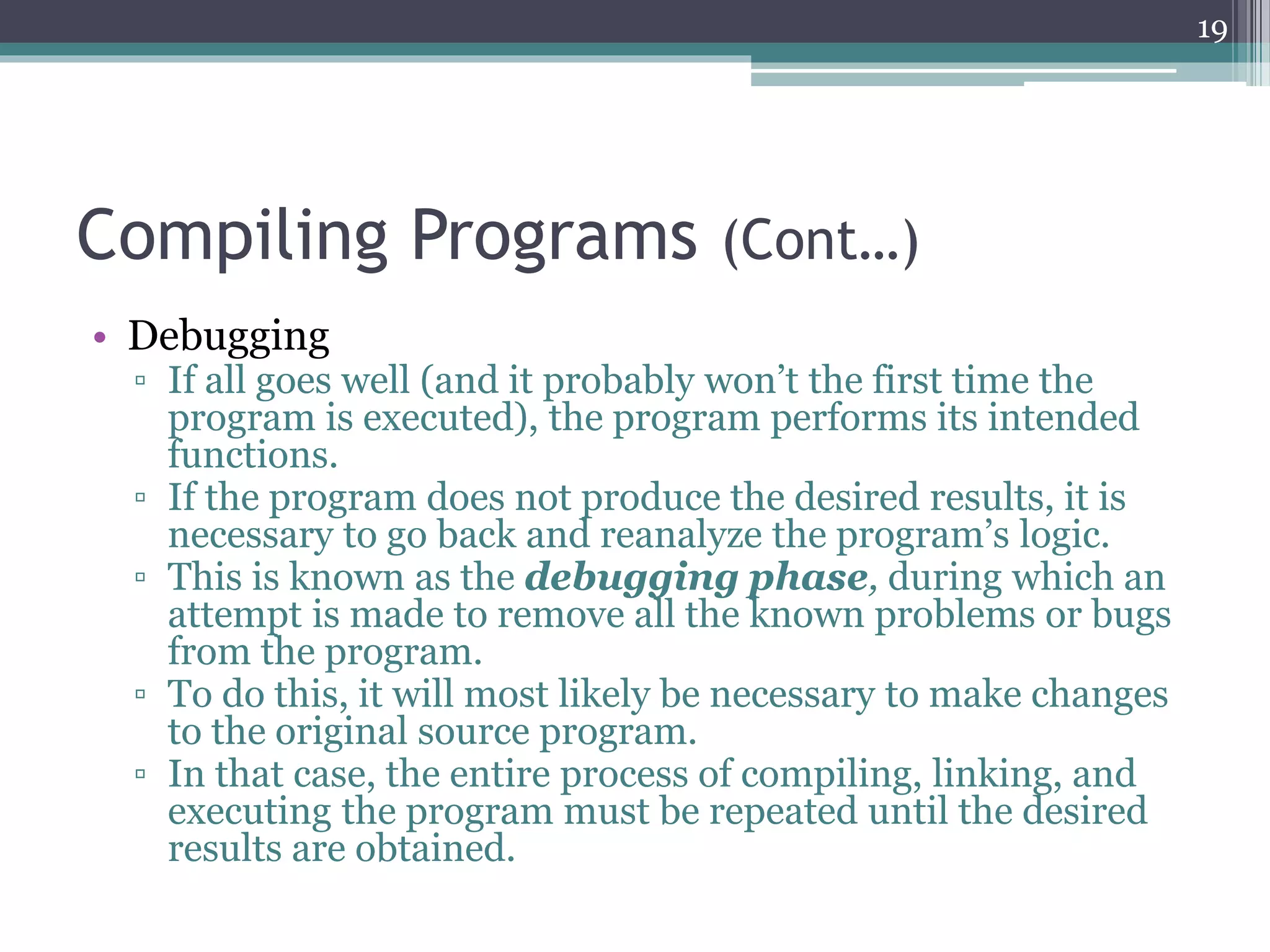 Compiling Programs (Cont…)
• Debugging
▫ If all goes well (and it probably won’t the first time the
program is executed), the program performs its intended
functions.
▫ If the program does not produce the desired results, it is
necessary to go back and reanalyze the program’s logic.
▫ This is known as the debugging phase, during which an
attempt is made to remove all the known problems or bugs
from the program.
▫ To do this, it will most likely be necessary to make changes
to the original source program.
▫ In that case, the entire process of compiling, linking, and
executing the program must be repeated until the desired
results are obtained.
19
 