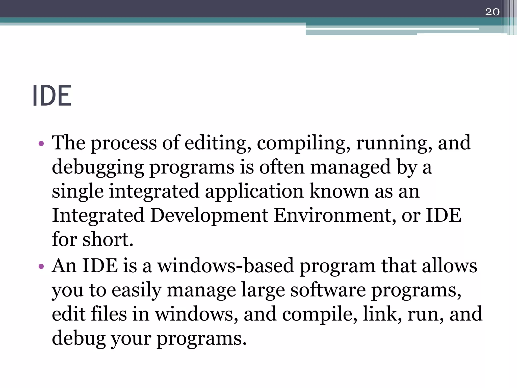 IDE
• The process of editing, compiling, running, and
debugging programs is often managed by a
single integrated application known as an
Integrated Development Environment, or IDE
for short.
• An IDE is a windows-based program that allows
you to easily manage large software programs,
edit files in windows, and compile, link, run, and
debug your programs.
20
 