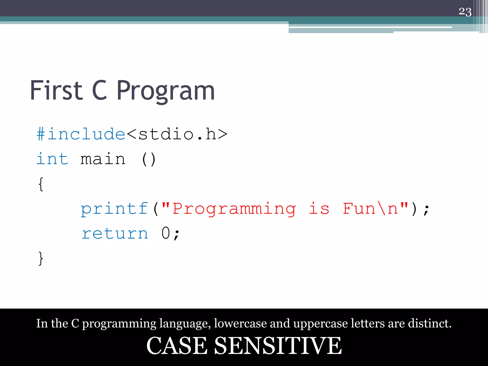 First C Program
#include<stdio.h>
int main ()
{
printf("Programming is Funn");
return 0;
}
23
In the C programming language, lowercase and uppercase letters are distinct.
CASE SENSITIVE
 
