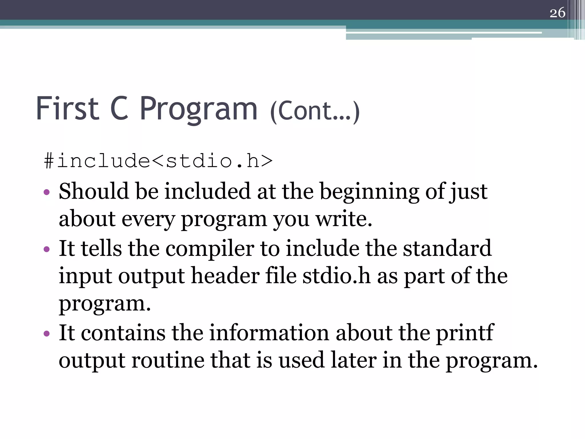First C Program (Cont…)
#include<stdio.h>
• Should be included at the beginning of just
about every program you write.
• It tells the compiler to include the standard
input output header file stdio.h as part of the
program.
• It contains the information about the printf
output routine that is used later in the program.
26
 