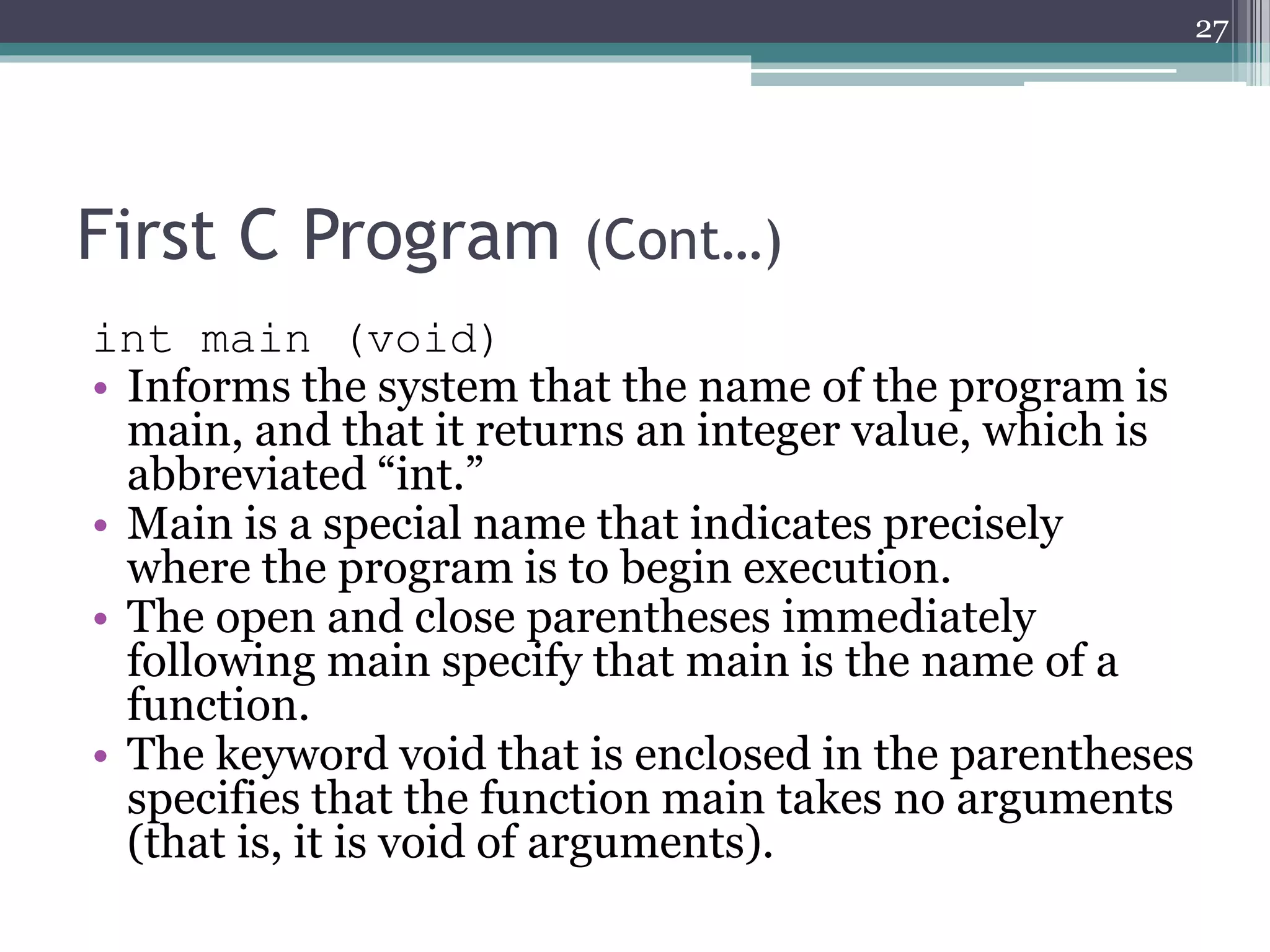 First C Program (Cont…)
int main (void)
• Informs the system that the name of the program is
main, and that it returns an integer value, which is
abbreviated “int.”
• Main is a special name that indicates precisely
where the program is to begin execution.
• The open and close parentheses immediately
following main specify that main is the name of a
function.
• The keyword void that is enclosed in the parentheses
specifies that the function main takes no arguments
(that is, it is void of arguments).
27
 
