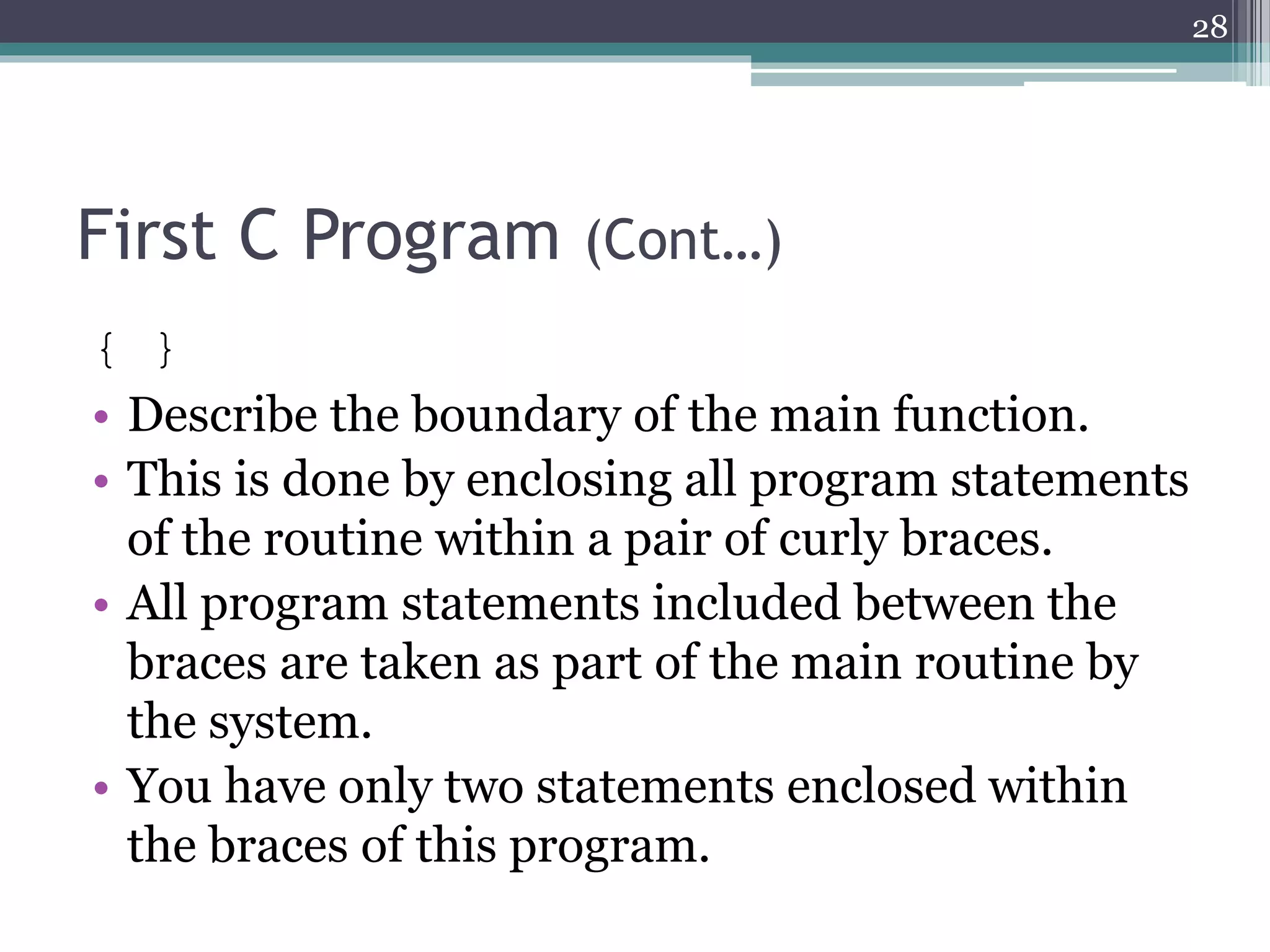 First C Program (Cont…)
{ }
• Describe the boundary of the main function.
• This is done by enclosing all program statements
of the routine within a pair of curly braces.
• All program statements included between the
braces are taken as part of the main routine by
the system.
• You have only two statements enclosed within
the braces of this program.
28
 