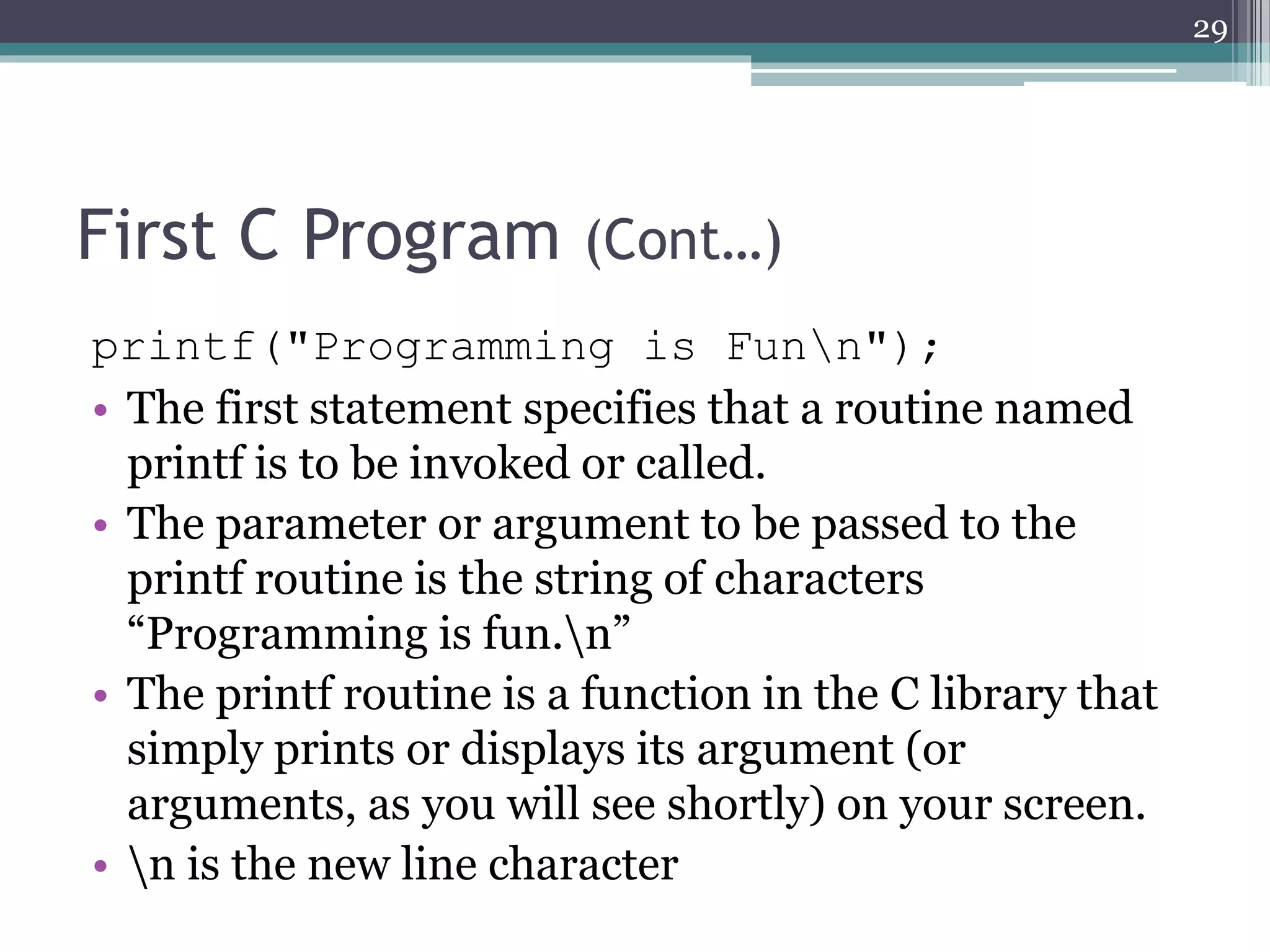 First C Program (Cont…)
printf("Programming is Funn");
• The first statement specifies that a routine named
printf is to be invoked or called.
• The parameter or argument to be passed to the
printf routine is the string of characters
“Programming is fun.n”
• The printf routine is a function in the C library that
simply prints or displays its argument (or
arguments, as you will see shortly) on your screen.
• n is the new line character
29
 