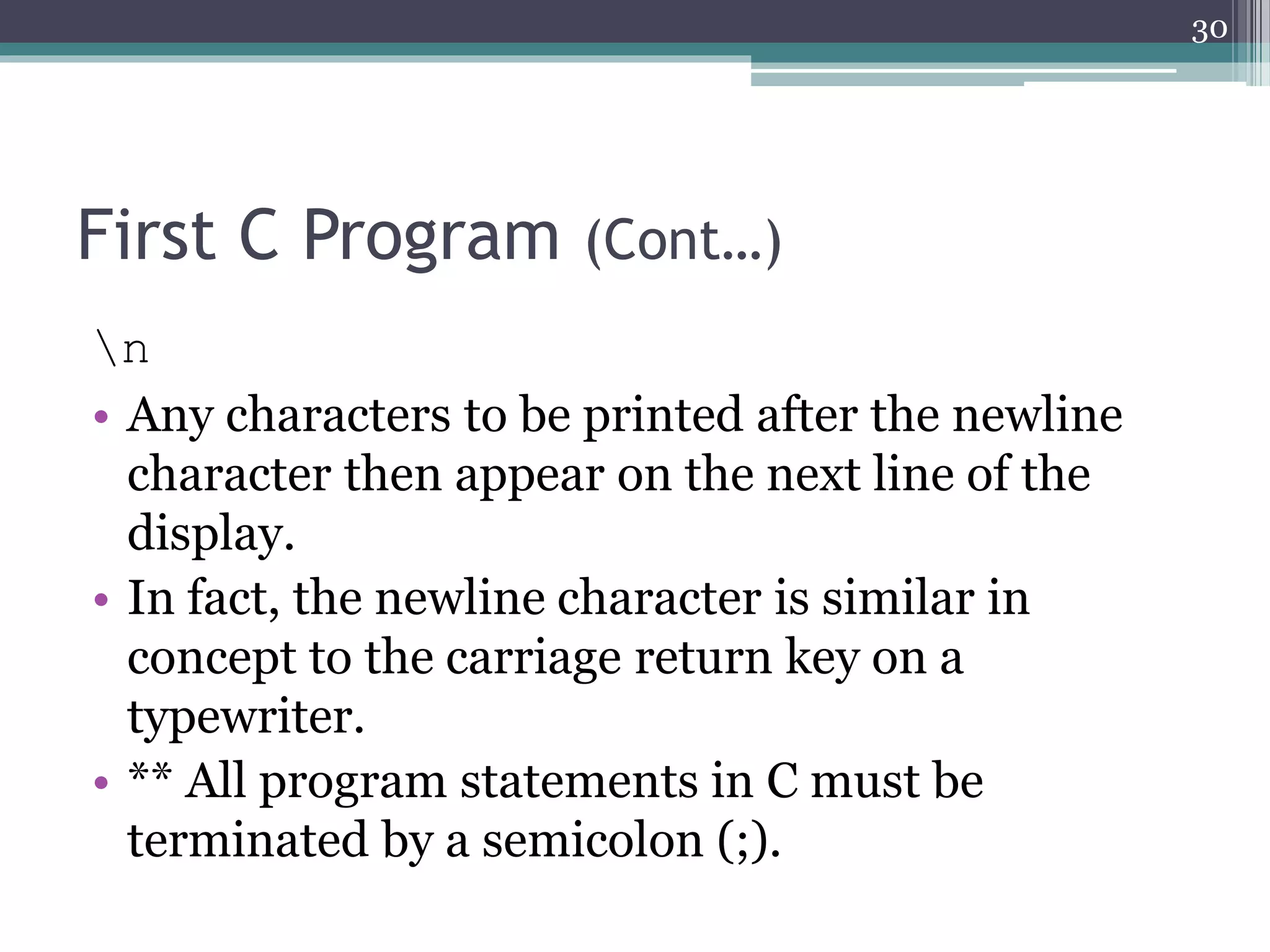 First C Program (Cont…)
n
• Any characters to be printed after the newline
character then appear on the next line of the
display.
• In fact, the newline character is similar in
concept to the carriage return key on a
typewriter.
• ** All program statements in C must be
terminated by a semicolon (;).
30
 